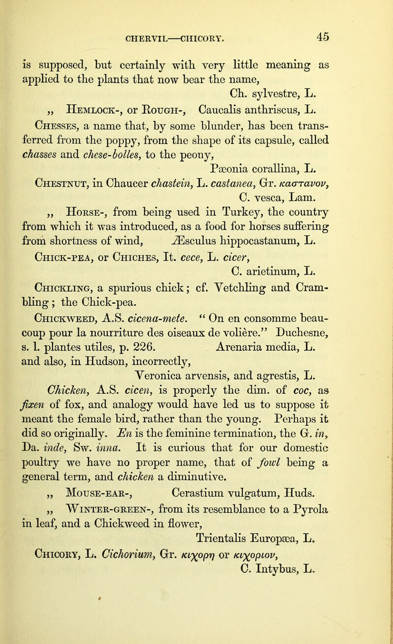 CHERVIL CHICORY. is supposed, but certainly with very little meaning as applied to the plants that now bear the name, Ch. sylvestre, L. „ Hemlock-, or Rough-, Caucalis anthriscus, L. Chesses, a name that, by some blunder, has been trans- ferred from the poppy, from the shape of its capsule, called chasses and chese-bolles, to the peony, Paconia corallina, L. Chestnut, in Chaucer chastein, L. castanea, Gr. tcaaravov, C. vesca, Lam. ,, Horse-, from being used in Turkey, the country from which it was introduced, as a food for horses suffering from shortness of wind, iEsculus hippocastanum, L. Chick-pea, or Chiches, It. cece, L. cicer, C. arietinum, L. Chickling, a spurious chick; cf. Vetchling and Crum- bling ; the Chick-pea. Chickweed, A.S. cicena-mete. “ On en consomme beau- coup pour la nourriture des oiseaux de voliere.” Duchesne, s. 1. plantes utiles, p. 226. Arenaria media, L. and also, in Hudson, incorrectly, Veronica arvensis, and agrestis, L. Chicken, A.S. cicen, is properly the dim. of coc, as fixen of fox, and analogy would have led us to suppose it meant the female bird, rather than the young. Perhaps it did so originally. En is the feminine termination, the G. in. Da. inde, Sw. inna. It is curious that for our domestic poultry we have no proper name, that of fowl being a general term, and chicken a diminutive. „ Mouse-ear-, Cerastium vulgatum, Huds. „ Winter-green-, from its resemblance to a Pyrola in leaf, and a Chickweed in flower, Trientalis Europaea, L. Chicory, L. Cichorium, Gr. niyopr) or /ayopiov, C. Intybus, L.