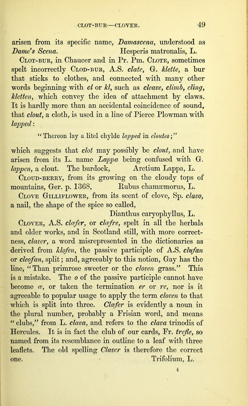 arisen from its specific name, Damascena, understood as Dame's Scena. Hesperis matronalis, L. Clot-bur, in Chaucer and in Pr. Pm. Clote, sometimes spelt incorrectly Clod-bur, A.S. elate, G. klette, a bur that sticks to clothes, and connected with many other words beginning with cl or kl, such as cleave, climb, cling, kletten, which convey the idea of attachment by claws. It is hardly more than an accidental coincidence of sound, that clout, a cloth, is used in a line of Pierce Plowman wTith lapped: “Thereon lay a litel chylde lapped in cloates; ” which suggests that clot may possibly be clout, and have arisen from its L. name Lappa being confused writh G. lappen, a clout. The burdock, Arctium Lappa, L. Cloud-berry, from its growing on the cloudy tops of mountains, Ger. p. 1368, Rubus chamocmorus, L. Clove Gilliflower, from its scent of clove, Sp. clavo, a nail, the shape of the spice so called, Dianthus caryophyllus, L. Clover, A.S. clcefer, or clcefre, spelt in all the herbals and older works, and in Scotland still, with more correct- ness, claver, a word misrepresented in the dictionaries as derived from klofen, the passive participle of A.S. clufan or cleofan, split; and, agreeably to this notion, Gay has the line, “Than primrose sweeter or the cloven grass.” This is a mistake. The o of the passive participle cannot have become ce, or taken the termination er or re, nor is it agreeable to popular usage to apply the term cloven to that which is split into three. Clcefer is evidently a noun in the plural number, probably a Frisian word, and means “ clubs,” from L. clam, and refers to the clava trinodis of Hercides. It is in fact the club of our cards, Fr. trefle, so named from its resemblance in outline to a leaf with three leaflets. The old spelling Claver is therefore the correct one. Trifolium, L. 4