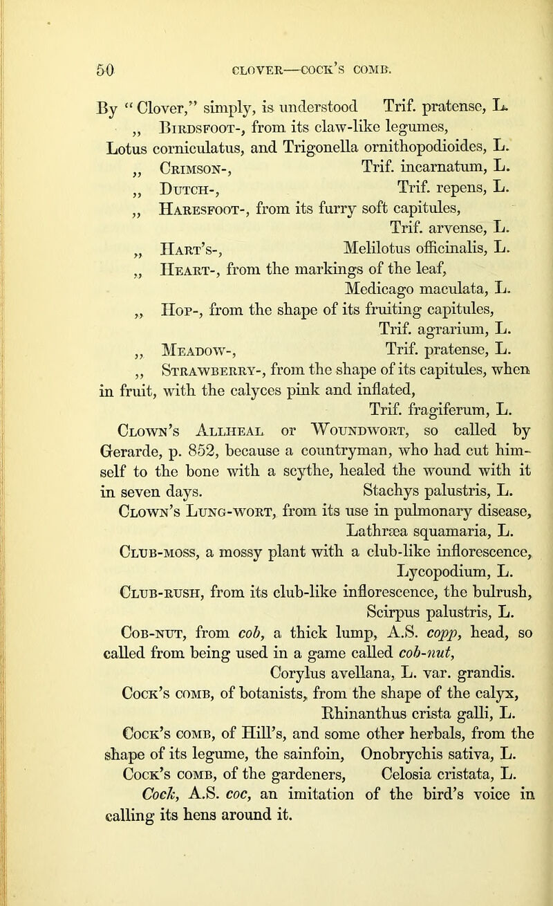 By “ Clover,” simply, is understood Trif. pratensc, L. „ Birdsfoot-, from its claw-like legumes, Lotus corniculatus, and Trigonella ornithopodioides, L. „ Crimson-, Trif. incarnatum, L. „ Dutch-, Trif. repens, L. „ Haresfoot-, from its furry soft capitules, Trif. arvense, L. ,, Hart’s-, Melilotus officinalis, L. „ Heart-, from the markings of the leaf, Medicago maculata, L. „ Hop-, from the shape of its fruiting capitules, Trif. agrarium, L. „ Meadow-, Trif. pratense, L. „ Strawberry-, from the shape of its capitules, when in fruit, with the calyces pink and inflated, Trif. fragiferum, L. Clown’s Allheal or Woundwort, so called by Gerarde, p. 852, because a countryman, who had cut him- self to the bone with a scythe, healed the wound with it in seven days. Stachys palustris, L. Clown’s Lung-wort, from its use in pulmonary disease, Lathrsea squamaria, L. Club-moss, a mossy plant with a club-like inflorescence, lycopodium, L. Club-rush, from its club-like inflorescence, the bulrush, Scirpus palustris, L. Cob-nut, from cob, a thick lump, A.S. copp, head, so called from being used in a game called cob-nut, Corylus avellana, L. var. grandis. Cock’s comb, of botanists, from the shape of the calyx, Rhinanthus crista galli, L. Cock’s comb, of Hill’s, and some other herbals, from the shape of its legume, the sainfoin, Onobrychis sativa, L. Cock’s comb, of the gardeners, Celosia cristata, L. Cock, A.S. coc, an imitation of the bird’s voice in calling its hens around it.