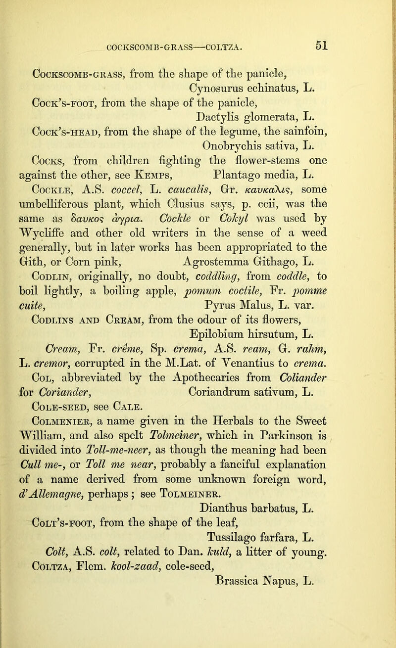 Cockscomb-grass, from the shape of the panicle, Cynosurus echinatus, L. Cock’s-foot, from the shape of the panicle, Dactylis glomerata, L. Cock’s-iieao, from the shape of the legume, the sainfoin, Onobrychis sativa, L. Cocks, from children fighting the flower-stems one against the other, see Kemps, Plantago media, L. Cockle, A.S. coccel, L. caucalis, Gr. icavicaAis, some umbelliferous plant, which Clusius says, p. ccii, was the same as Sau/co? dypia. Cockle or Cokyl was used by Wycliffe and other old writers in the sense of a weed generally, but in later works has been appropriated to the Gith, or Corn pink, Agrostemma Githago, L. Codlin, originally, no doubt, coddling, from coddle, to boil lightly, a boiling apple, pomum coctile, Fr. pomme cuite, Pyrus Malus, L. var. Codlins and Cream, from the odour of its flowers, Epilobium hirsutum, L. Cream, Fr. creme, Sp. crema, A.S. ream, G. ralim, L. cremor, corrupted in the M.Lat. of Yenantius to crema. Col, abbreviated by the Apothecaries from Coliander for Coriander, Coriandrum sativum, L. Cole-seed, see Cale. Colmenier, a name given in the Herbals to the Sweet William, and also spelt Tolmeiner, which in Parkinson is divided into Toll-me-neer, as though the meaning had been Cull me-, or Toll me near, probably a fanciful explanation of a name derived from some unknown foreign word, d'Allemagne, perhaps ; see Tolmeiner. Dianthus barbatus, L. Colt’s-foot, from the shape of the leaf, Tussilago farfara, L. Colt, A.S. colt, related to Dan. kuld, a litter of young. Coltza, Flem. kool-zaad, cole-seed, Brassica Napus, L.