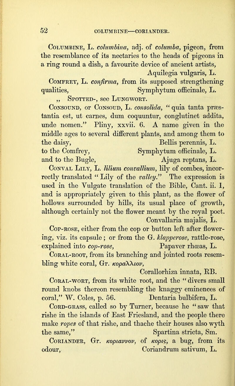 Columbine, L. columbina, adj. of columba, pigeon, from the resemblance of its nectaries to the heads of pigeons in a ring round a dish, a favourite device of ancient artists, Aquilegia vulgaris, L. Comfrey, L. confirma, from its supposed strengthening qualities, Symphytum officinale, L. „ Spotted-, see Lungwort. Consound, or Consoud, L. consolicla, “ quia tanta praos- tantia est, ut carnes, dum coquuntur, conglutinet addita, unde nomen.” Pliny, xxvii. 6. A name given in the middle ages to several different plants, and among them to the daisy, Beilis perennis, L. to the Comfrey, Symphytum officinale, L. and to the Bugle, Ajuga reptans, L. Conval Lily, L. lilium convallium, lily of combes, incor- rectly translated “ Lily of the valley.” The expression is used in the Vulgate translation of the Bible, Cant. ii. 1, and is appropriately given to this plant, as the flower of hollows surrounded by hills, its usual place of growth, although certainly not the flower meant by the royal poet. Convallaria majalis, L. Cop-rose, either from the cop or button left after flower- ing, viz. its capsule; or from the G. klapperose, rattle-rose, explained into cop-rose, Papaver rhasas, L. Coral-root, from its branching and jointed roots resem- bling white coral, Gr. KopaXkiov, Corallorhiza innata, RB. Coral-wort, from its white root, and the “ divers small round knobs thereon resembling the knaggy eminences of coral,” W. Coles, p. 56. Dentaria bulbifera, L. Cord-grass, called so by Turner, because he “ saw that rishe in the islands of East Friesland, and the people there make ropes of that rishe, and thache their houses also wyth the same,” Spartina stricta, Sm. Coriander, Gr. tcopiavvov, of /copt?, a bug, from its odour, Coriandrum sativum, L.