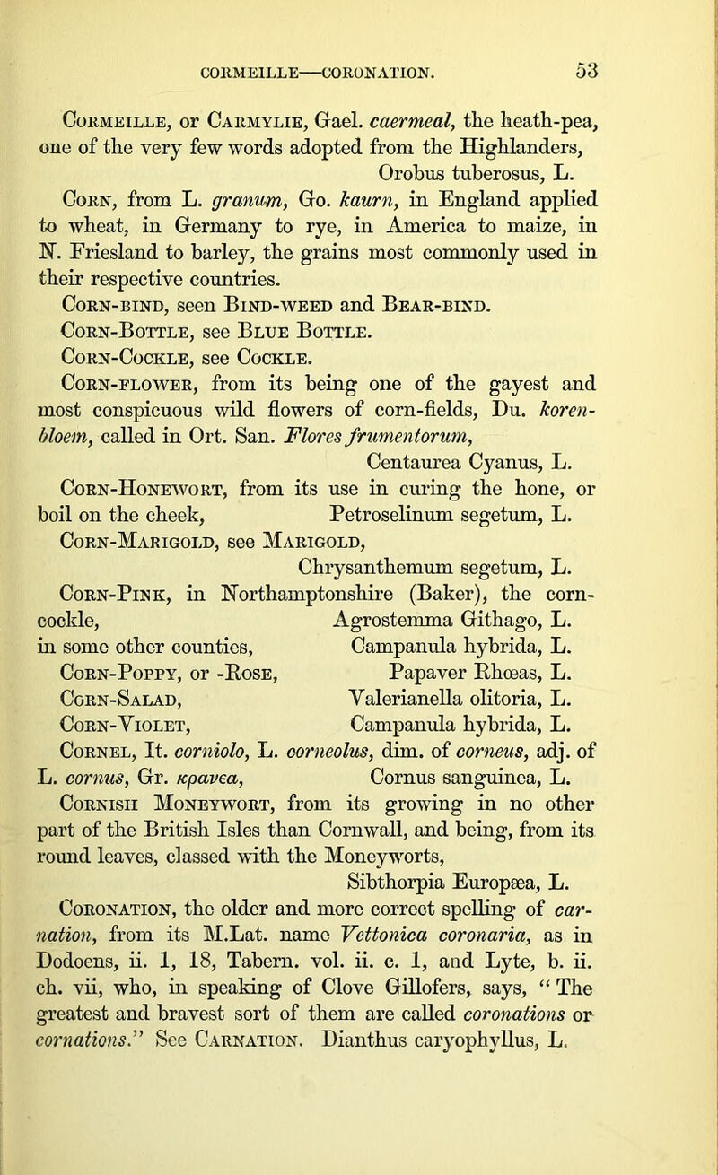 Cormeille, or Carmylie, Gael, caermeal, the heath-pea, one of the very few words adopted from the Highlanders, Orobus tuberosus, L. Corn, from L. granum, Go. kaurn, in England applied to wheat, in Germany to rye, in America to maize, in N. Friesland to barley, the grains most commonly used in their respective countries. Corn-bind, seen Bind-weed and Bear-bind. Corn-Bottle, see Blue Bottle. Corn-Cockle, see Cockle. Corn-flower, from its being one of the gayest and most conspicuous wild flowers of corn-fields, Du. koren- bloem, called in Ort. San. Flores frumentorum, Centaurea Cyanus, L. Corn-Honewort, from its use in curing the hone, or boil on the cheek, Petroselinum segetum, L. Corn-Marigold, see Marigold, Chrysanthemum segetum, L. Corn-Pink, in Northamptonshire (Baker), the corn- cockle, Agrostemma Githago, L. in some other counties, Campanula hybrida, L. Corn-Poppy, or -Rose, Papaver Rhoeas, L. Corn-Salad, Valerianella olitoria, L. Corn-Violet, Campanula hybrida, L. Cornel, It. corniolo, L. comeolus, dim. of corneus, adj. of L. cornus, Gr. npavea, Cornus sanguinea, L. Cornish Moneywort, from its growing in no other part of the British Isles than Cornwall, and being, from its round leaves, classed with the Moneyworts, Sibthorpia Europeea, L. Coronation, the older and more correct spelling of car- nation, from its M.Lat. name Vettonica coronaria, as in Dodoens, ii. 1, 18, Tabern. vol. ii. c. 1, and Lyte, b. ii. ch. vii, who, in speaking of Clove Gillofers, says, “ The greatest and bravest sort of them are called coronations or cornations.” See Carnation. Dianthus caryophyllus, L.