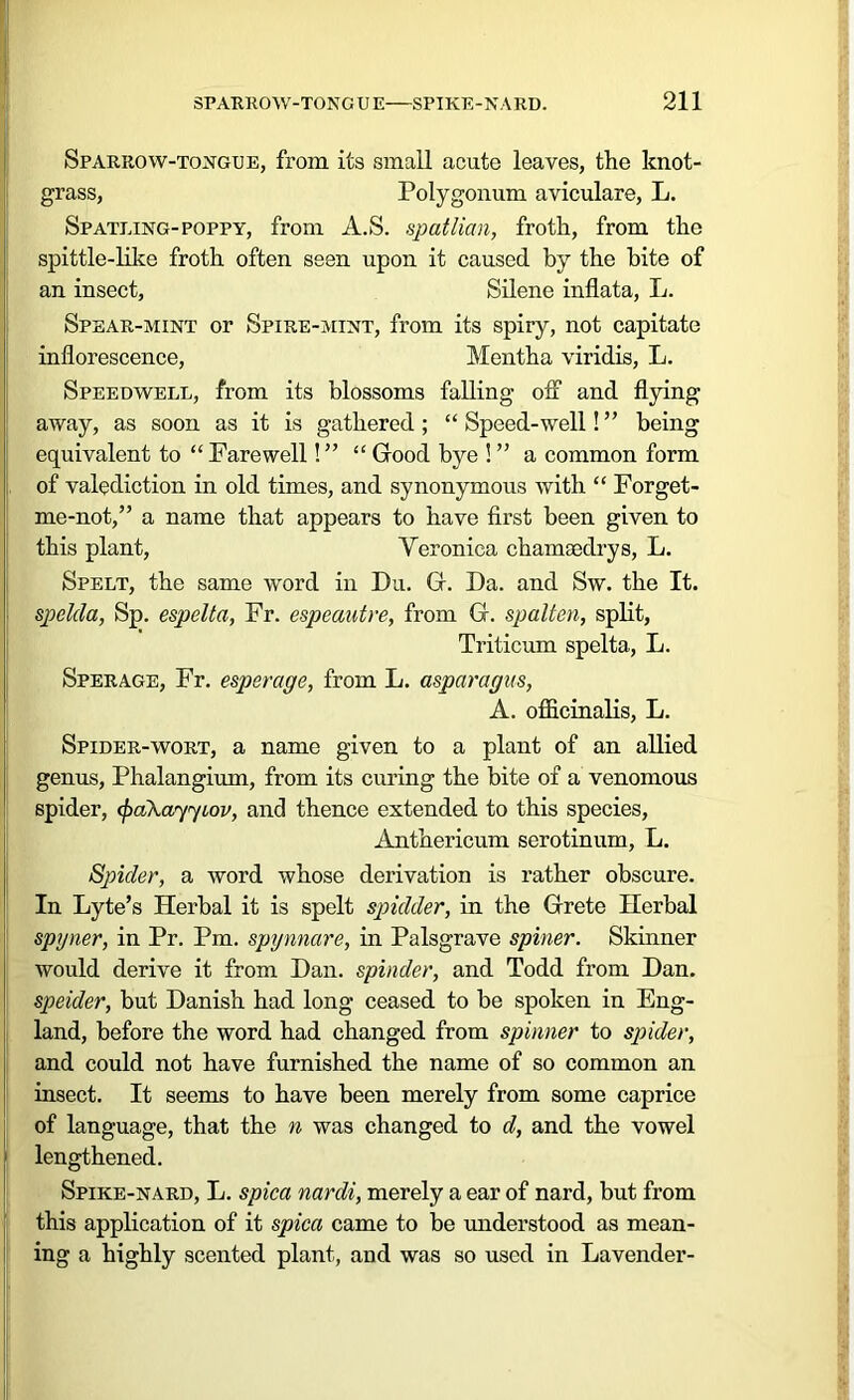 Sparrow-tongue, from its small acute leaves, the knot- grass, Polygonum aviculare, L. Spatling-poppy, from A.S. spatlian, froth, from the spittle-like froth often seen upon it caused by the bite of an insect, Silene inflata, L. Spear-mint or Spire-mint, from its spiry, not capitate inflorescence, Mentha viridis, L. Speedwell, from its blossoms falling off and flying away, as soon as it is gathered ; “ Speed-well! ” being equivalent to “ Farewell! ” “ Good bye ! ” a common form of valediction in old times, and synonymous with “ Forget- me-not,” a name that appears to have first been given to this plant, Veronica chamaedrys, L. Spelt, the same word in Du. G. Da. and Sw. the It. spclda, Sp. espelta, Fr. espeautre, from G. spalten, split, Triticum spelta, L. Sperage, Fr. esperage, from L. asparagus, A. officinalis, L. Spider-wort, a name given to a plant of an allied genus, Phalangium, from its curing the bite of a venomous spider, cfraXayyiov, and thence extended to this species, Anthericum serotinum, L. Spider, a word whose derivation is rather obscure. In Lyte’s Herbal it is spelt spidder, in the Grete Herbal spyner, in Pr. Pm. spynnare, in Palsgrave spiner. Skinner would derive it from Dan. spinder, and Todd from Dan. speider, but Danish had long ceased to be spoken in Eng- land, before the word had changed from spinner to spider, and could not have furnished the name of so common an insect. It seems to have been merely from some caprice of language, that the n was changed to d, and the vowel ; lengthened. Spike-nard, L. spica nardi, merely a ear of nard, but from this application of it spica came to be understood as mean- ing a highly scented plant, and was so used in Lavender-