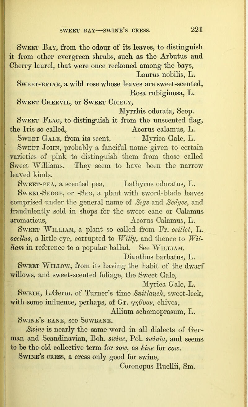 Sweet Bay, from the odour of its leaves, to distinguish it from other evergreen shrubs, such as the Arbutus and Cherry laurel, that were once reckoned among the bays, Laurus nobilis, L. Sweet-briar, a wild rose whose leaves are sweet-scented, Rosa rubiginosa, L. Sweet Chervil, or Sweet Cicely, Myrrhis odorata, Scop. Sweet Flag, to distinguish it from the unscented flag, the Iris so called, Acorus calamus, L. Sweet Gale, from its scent, Myriea Gale, L. Sweet John, probably a fanciful name given to certain varieties of pink to distinguish them from those called Sweet Williams. They seem to have been the narrow leaved kinds. Sweet-pea, a scented pea, Lathyrus odoratus, L. Sweet-Sedge, or -Seg, a plant with sword-blade leaves comprised under the general name of Segs and Sedges, and fraudulently sold in shops for the sweet cane or Calamus aromaticus, Acorus Calamus, L. Sweet William, a plant so called from Fr. oeillet, L. ocellus, a little eye, corrupted to Willy, and thence to Wil- i Ham in reference to a popular ballad. See William. Dianthus barbatus, L. Sweet Willow, from its having the habit of the dwarf willows, and sweet-scented foliage, the Sweet Gale, Myriea Gale, L. Sweth, L.Germ. of Turner’s time Suitlauch, sweet-leek, with some influence, perhaps, of Gr. ygdvov, chives, Allium schoenoprasum, L. Swine’s bane, see Sowbane. Swine is nearly the same word in all dialects of Ger- man and Scandinavian, Boh. swine, Pol. swinia, and seems to be the old collective term for sow, as Jcine for cow. Swine’s cress, a cress only good for swine, Coronopus Ruellii, Sm.