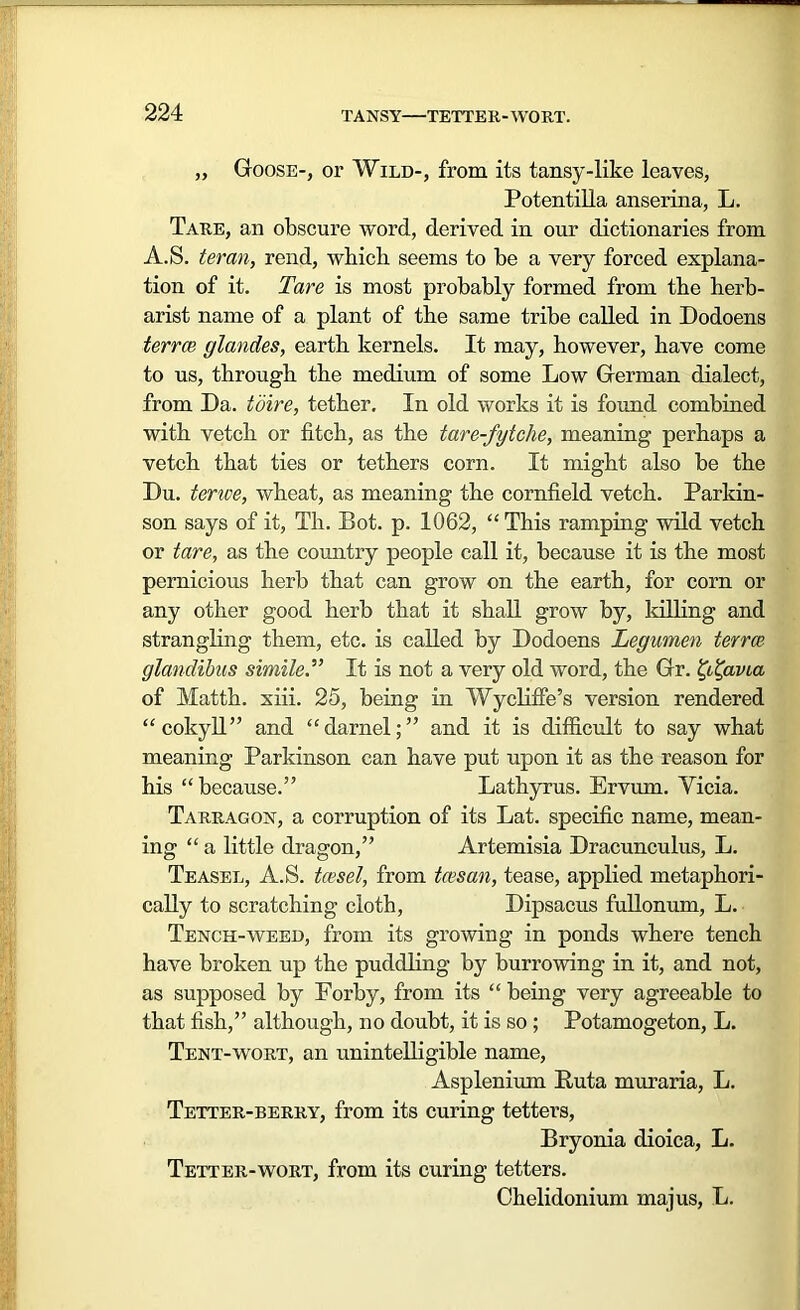 TANSY—TETTER-WORT. „ Goose-, or Wild-, from its tansy-like leaves, Potentilla anserina, L. Tare, an obscure word, derived in our dictionaries from A.S. ter an, rend, which seems to he a very forced explana- tion of it. Tare is most probably formed from the herh- arist name of a plant of the same tribe called in Dodoens terrce glandes, earth kernels. It may, however, have come to us, through the medium of some Low German dialect, from Da. toire, tether. In old works it is found combined with vetch or fitch, as the tare-fytche, meaning perhaps a vetch that ties or tethers corn. It might also be the Du. terrce, wheat, as meaning the cornfield vetch. Parkin- son says of it, Th. Dot. p. 1062, “This ramping wild vetch or tare, as the country people call it, because it is the most pernicious herb that can grow on the earth, for corn or any other good herb that it shall grow by, killing and strangling them, etc. is called by Dodoens Legumen terrce glandibus simile.” It is not a very old word, the Gr. avia of Matth. xiii. 25, being in Wycliffe’s version rendered “cokyll” and “darnel;” and it is difficult to say what meaning Parkinson can have put upon it as the reason for his “because.” Lathyrus. Ervrnn. Yicia. Tarragon, a corruption of its Lat. specific name, mean- ing “ a little dragon,” Artemisia Dracunculus, L. Teasel, A.S. tcesel, from tcesan, tease, applied metaphori- cally to scratching cloth, Dipsacus fullonum, L. Tench-weed, from its growing in ponds where tench have broken up the puddling by burrowing in it, and not, as supposed by Porby, from its “ being very agreeable to that fish,” although, no doubt, it is so ; Potamogeton, L. Tent-wort, an unintelligible name, Asplenium Puta muraria, L. Tetter-berry, from its curing tetters, Bryonia dioica, L. Tetter-wort, from its curing tetters. Chelidonium majus, L.