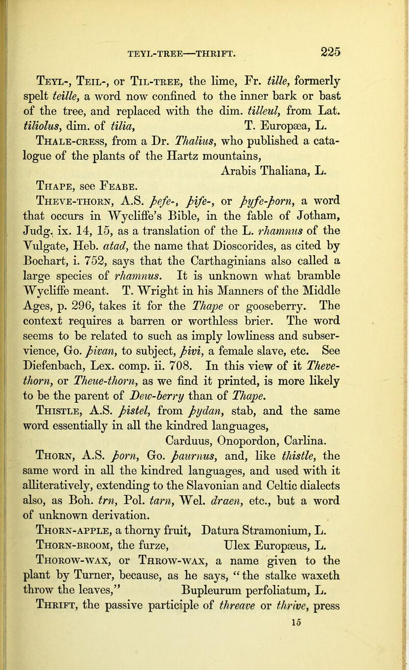 Teyl-, Teil-, or Til-tree, the lime, Fr. tille, formerly spelt teille, a word now confined to the inner bark or bast of the tree, and replaced with the dim. tilleul, from Lat. tiliolus, dim. of tilia, T. Europaea, L. Thale-cress, from a Dr. Thalius, who published a cata- logue of the plants of the Hartz mountains, Arabis Thaliana, L. Thape, see Feabe. Theve-thorn, A.S. pefe-, pipe-, or pyfe-porn, a word that occurs in Wycliffe’s Bible, in the fable of Jotham, Judg. ix. 14, 15, as a translation of the L. rhamnus of the Vulgate, Heb. atad, the name that Dioscorides, as cited by Bochart, i. 752, says that the Carthaginians also called a large species of rliamnus. It is unknown what bramble Wycliffe meant. T. Wright in his Manners of the Middle Ages, p. 296, takes it for the Thape or gooseberry. The context requires a barren or worthless brier. The word seems to be related to such as imply lowliness and subser- vience, Go. pivan, to subject, pivi, a female slave, etc. See Diefenbach, Lex. comp. ii. 708. In this view of it Theve- thorn, or Theue-thorn, as we find it printed, is more likely to be the parent of Dew-berry than of Thape. Thistle, A.S. pistel, from pydan, stab, and the same word essentially in all the kindred languages, Carduus, Onopordon, Carlina. Thorn, A.S. porn, Go. paurnus, and, like thistle, the same word in all the kindred languages, and used with it alliteratively, extending to the Slavonian and Celtic dialects also, as Boh. trn, Pol. tarn, Wei. draen, etc., but a word of unknown derivation. Thorn-apple, a thorny fruit, Datura Stramonium, L. Thorn-broom, the furze, Ulex Europacus, L. Thorow-wax, or Throw-wax, a name given to the plant by Turner, because, as he says, “ the stalke waxeth throw the leaves,” Bupleurum perfoliatum, L. Thrift, the passive participle of threave or thrive, press id