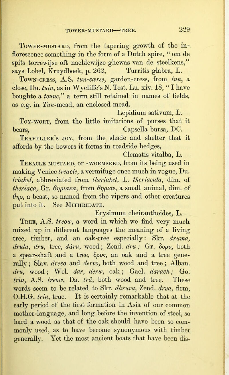 Tower-mustard, from the tapering growth of the in- florescence something in the form of a Dutch spire, “ om de spits torrewijse oft naeldewijze ghewas van de steelkens,” says Lobel, Kruydboek, p. 262, Turritis glabra, L. Town-cress, A.S. tun-ccerse, garden-cress, from tun, a close, Du. tuin, as in Wycliffe’s N. Test. Lu. xiv. 18, “ I have boughte a toune,” a term still retained in names of fields, as e.g. in Tun-mead, an enclosed mead. Lepidium sativum, L. Toy-wort, from the little imitations of purses that it bears, Capsella bursa, DC. Traveller’s joy, from the shade and shelter that it affords by the bowers it forms in roadside hedges, Clematis vitalba, L. Treacle mustard, or -wormseed, from its being used in making Venice treacle, a vermifuge once much in vogue, Du. triakel, abbreviated from theriakel, L. theriacula, dim. of theriaca, Gr. OppiaKa, from Orjptov, a small animal, dim. of drjp, a beast, so named from the vipers and other creatures put into it. See Mithridate. Erysimum cheiranthoides, L. Tree, A.S. treou', a word in which we find very much mixed up in different languages the meaning of a living tree, timber, and an oak-tree especially: Skr. druma, druta, dru, tree, ddru, wood; Zend, dru; Gr. Sopv, both a spear-shaft and a tree, &pvs, an oak and a tree gene- rally ; Slav, drcvo and dervo, both wood and tree; Alban. dru, wood; Wei. dar, derw, oak; Gael, darach; Go. triu, A.S. treow, Da. trd, both wood and tree. These words seem to be related to Skr. dhruva, Zend, drva, firm, O.H.G. triu, true. It is certainly remarkable that at the early period of the first formation in Asia of our common mother-language, and long before the invention of steel, so hard a wood as that of the oak should have been so com- monly used, as to have become synonymous with timber generally. Yet the most ancient boats that have been dis-