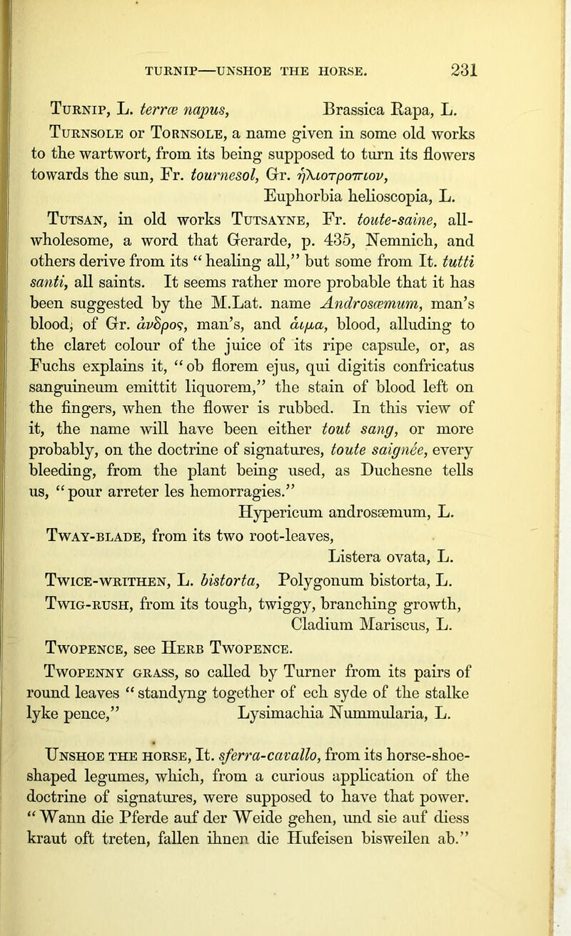 Turnip, L. terrce napus, Brassica Papa, L. Turnsole or Tornsole, a name given in some old works to the wartwort, from its being supposed to turn its flowers towards the sun, Fr. tournesol, Gr. ffkLorpomov, Euphorbia helioscopia, L. Tutsan, in old works Tutsayne, Fr. toute-saine, all- wholesome, a word that Gerarde, p. 435, Nemnich, and others derive from its “ healing all,” but some from It. tutti santi, all saints. It seems rather more probable that it has been suggested by the M.Lat. name Androscemum, man’s blood; of Gr. dvSpos, man’s, and cuga, blood, alluding to the claret colour of the juice of its ripe capside, or, as Fuchs explains it, “oh florem ejus, qui digitis confricatus sanguineum emittit liquorem,” the stain of blood left on the fingers, when the flower is rubbed. In this view of it, the name will have been either tout sang, or more probably, on the doctrine of signatures, toute saignee, every bleeding, from the plant being used, as Duchesne tells us, “pour arreter les hemorragies.” Hypericum androscemum, L. Tway-blade, from its two root-leaves, Listera ovata, L. Twice-writhen, L. bistorta, Polygonum bistorta, L. Twig-rush, from its tough, twiggy, branching growth, Cladium Mariscus, L. Twopence, see Herb Twopence. Twopenny grass, so called by Turner from its pairs of round leaves “ standyng- together of ech syde of the stalke lyke pence,” Lysimachia Nunnnularia, L. Unshoe the horse, It. sferra-cavallo, from its horse-shoe- shaped legumes, which, from a curious application of the doctrine of signatures, were supposed to have that power. “ Wann die Pferde auf der Weide gehen, und sie auf diess kraut oft treten, fallen ilinen die Hufeisen bisweilen ab.”