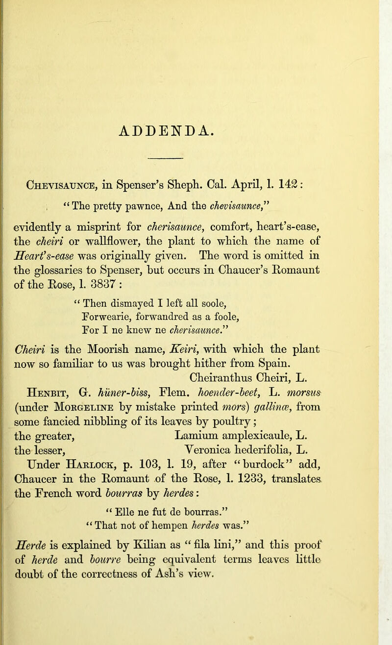 ADDENDA. Chevisaunce, in Spenser’s Shcph. Cal. April, 1. 142: “ The pretty pawnee, And the chevisaunce,” evidently a misprint for cherisaunce, comfort, heart’s-ease, the cheiri or wallflower, the plant to which the name of Heart’s-ease was originally given. The word is omitted in the glossaries to Spenser, but occurs in Chaucer’s Romaunt of the Rose, 1. 3837 : “ Then dismayed I left all soole, Forwearie, forwandred as a foole, For I ne knew ne cherisaunce.” Cheiri is the Moorish name, Keiri, with which the plant now so familiar to us was brought hither from Spain. Cheiranthus Cheiri, L. Henbit, Gr. huner-biss, Flem. hoender-beet, L. morsus (under Morgeline by mistake printed mors) gallince, from some fancied nibbling of its leaves by poultry; the greater, Lamium amplexicaule, L. the lesser, Veronica hederifolia, L. Under Harlock, p. 103, 1. 19, after “burdock” add, Chaucer in the Romaunt of the Rose, 1. 1233, translates the French word bourras by herdes : “ Elle ne fut de bourras.” “ That not of hempen herdes was.” Herde is explained by Kilian as “ fila lini,” and this proof of herde and bourre being equivalent terms leaves little doubt of the correctness of Ash’s view.