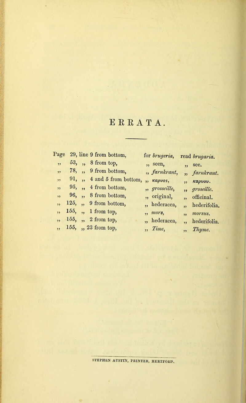 EEE AT A. Page 29, line 9 from bottom, 53, yy 8 from top, yy 78, yy 9 from bottom, yy 91, yy 4 and 5 from bottom, yy 95, yy 4 from bottom, yy 96, yy 8 from bottom, yy 125, yy 9 from bottom, yy 155, yy 1 from top, yy 155, yy 2 from top, yy 155, yy 23 from top, for brugeria, yj seen, „ farnkrant, „ Kapvos, „ grosseille, „ original, „ hederacea, „ mors, „ hederacea, „ Time, read brugaria. „ see. „ farnkraut. „ Kapvov. „ groseille. „ officinal. „ hederifolia. ,, morsics. „ hederifolia. ,, Thyme. STEM1SN AUSTIN, PRINTER, HERTroilU.