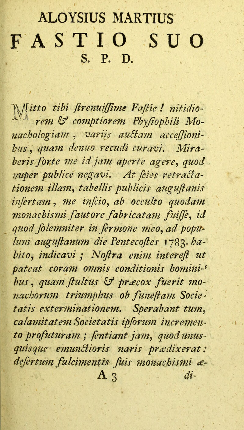 FASTIO SUO itto tibi flrenuiffime Faftie ! nitidio- rem & cornptiorejn Phyjiophili Mo- nachoiogicim , variis auElam accefjioni- bus, quam denuo re cudi curavi. Mira- beris forte 7/1 c id jam aperte agere, quod nuper publice negavi. At /cies retracla- tionem illa?n, tabellis publicis auguftanis infertam, tne infcio, ab occulto quodam monachismi fautore fabricatam fuijfe, id quod folemniter in Jer?none meo, ^ popu- lum auguflanwn die Pentecoftes 1783. #/>0, indicavi ; Noftra enim intereft ut pateat coram o?nnis conditionis homini-* bus, fultus Zf prcecox fuerit ?no- nachorum triumphus ob funefla?n Socie- exterminationem. Sperabant tum, calamitatein Societatis ipforum incremen- to profutura?n ; fentiant jam, quod unus- quisque einunttioris naris pracdixerat: defertum fulcimentis fuis 7iionachis7ni <e- S. P. R