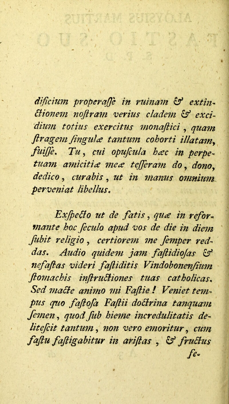 Bionem nofiram verius cladem & exci- dium totius exercitus monaftici , quam flragem fingula tantum cohorti illatam, fuijje. Tu, cui opufcula hac in perpe- tuam a?nicitia mea tefferam do, dono, dedico, curabis, ut in manus omnium perveniat libellus. ExfpeBo ut de fatis, qua in refor« monte hoc feculo apud vos de die in diem fubit religio , certiorem me femper red- das. Audio quidem jam faflidiojas zf nefafias videri fajliditis Vindobonenfiwn ftomachis injlruBiones tuas catholicas. Sed macte anhno mi Fajlie / Veniet te?n- pus quo faftofa Faftii doBrina tanquam femen, quodJiib hieme incredulitatis de- litefcit tantwn, non vero etnoritur, cum fajiu fajiigabitur in ariftas , £? fruBus fe~