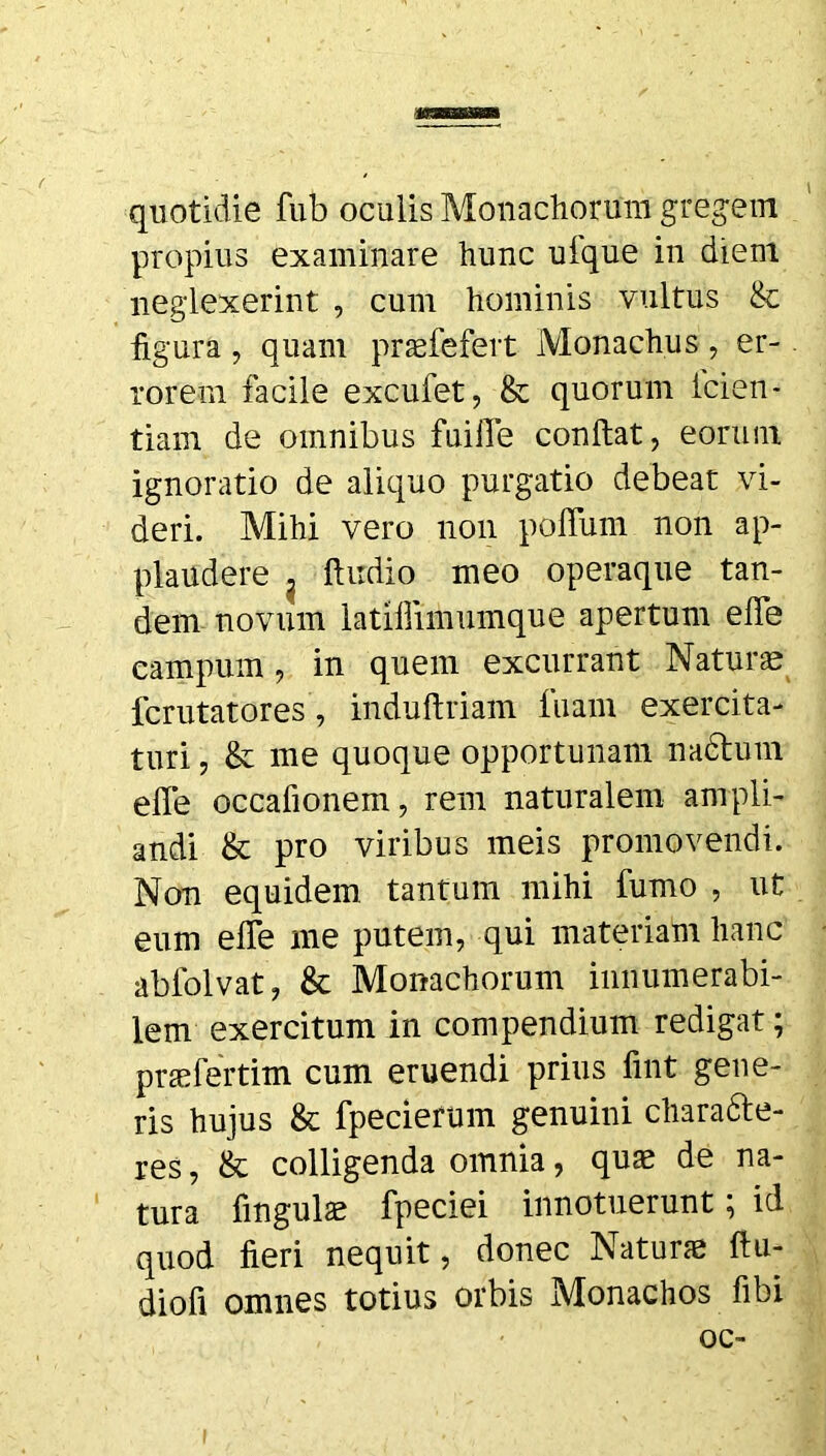 quotidie fub oculis Monachorum gregem propius examinare hunc uique in diem neglexerint , cum hominis vultus &: figura, quam praefefert Monachus, er- rorem facile excufet, & quorum icien- tiam de omnibus fuifle confiat, eorum ignoratio de aliquo purgatio debeat vi- deri. Mihi vero non poflum non ap- plaudere , ftudio meo operaque tan- dem novum latiilimumque apertum efle campum, in quem excurrant Naturae fcrutatores, induftriam fuam exercita- turi , & me quoque opportunam nadtum efie occafionem, rem naturalem ampli- andi & pro viribus meis promovendi. Non equidem tantum mihi fumo , ut eum effe me putem, qui materiam hanc abfolvat, & Monachorum innumerabi- lem exercitum in compendium redigat; praefertim cum eruendi prius fint gene- ris hujus & fpecierum genuini chara&e- res, & colligenda omnia, quae de na- tura lingulae fpeciei innotuerunt; id quod fieri nequit, donec Naturae ftu- diofi omnes totius orbis Monachos fibi oc-