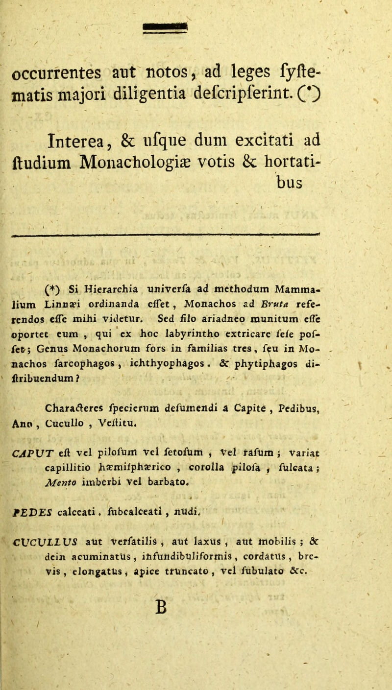 occurrentes aut notos, ad leges fyfle- matis majori diligentia defcripferint. Interea, & ufque dum excitati ad lludium Monachologias votis & hortati- bus (*) Si Hierarchia univerfa ad methodum Mamma- lium Linna?i ordinanda effet, Monachos ad Bruta refe- rendos eiTe mihi videtur. Sed filo ariadneo munitum efle oportet eum , qui ex hoc labyrintho extricare fefe pof- fct; Genus Monachorum fors in familias tres, feu in Mo- nachos farcophagos , ichthyophagos . & phytiphagos di- flribuendum ? Chara&eres fpecierum defumendi a Capite , Pedibus, Ano , Cucullo , Veiiitu. CAPUT eft vel pilofum vel fetofutn , Vel rafum ; Variat capillitio h#mifpha?rico , corolla pilofa , fulcata; Mento imberbi vel barbato. PEDES calceati. fubcalceati , nudi. CUCULLUS aut Veffatilis , aut laxUS , aut mobilis ; «St dein acuminatus, infundibuliformis, cordatus, bre- vis, elongatUs, apice truncato, vel fubulato &c. B ' /