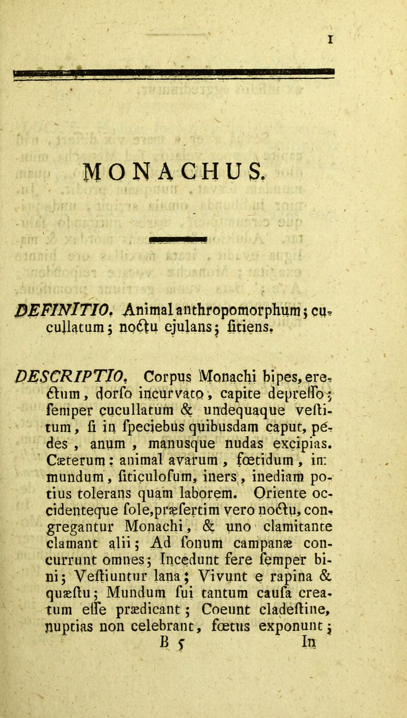 DEFINITIO. Animal anthropomorphum ; cu* cullatum; np61u ejulans; litiens. DESCRIPTIO, Corpus Monachi bipes, ere- dium, dorfo incurvato , capite depretio; femper cucullatum & undequaque velli- tum, fi in fpeciebus quibusdam caput, p£r des , anum , manusque nudas excipias. Ceterum: animal avarum , foetidum , in: mundum, fiticulofum, iners, inediam po- tius tolerans quam laborem. Oriente oc- cidenteque fole,pr;efertim vero nodlu, con- gregantur Monachi, & uno clamitante clamant alii; Ad fonum campana» con- currunt omnes; Incedunt fere femper bi- ni; Yeftiuntur lana; Vivunt e rapina & quaeftu; Mundum fui tantum caufa crea- tum elfe praedicant; Coeunt cladeftine, nuptias non celebrant, foetus exponunt; B j In