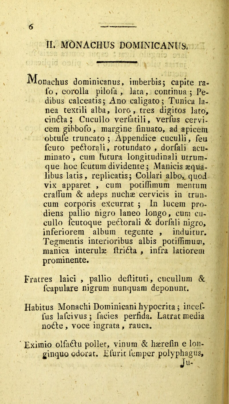 II. MONACHUS DOMINIO ANU & Monachus dominicanus, imberbis; capite ra- fo , corolla pilofa , lata, continua ; Pe- dibus calceatis; Ano caligato; Tunica la- nea textili alba, loro, tres digitos lato, cindla; Cucullo verfatili, verius cervi- cem gibbofo, margine finuato, ad apicem obtule truncato ; Appendice cuculli, feu fcuto pedtorali, rotundato , dorfali acu- minato , cum lutura longitudinali utrum- que hoc fcutuin dividente; Manicis squa- libus latis, replicatis; Collari albo,^ quod vix apparet , cum potiilimum mentum craHum & adeps nuchae cervicis in trun- cum corporis excurrat ; In lucem pro- diens pallio nigro laneo longo, cum cu- cullo fcutoque pectorali & dorfali nigro, inferiorem album tegente , induitur. Tegmentis interioribus albis potiffimum, manica interulae Itridia , infra latiorem prominente. Fratres laici , pallio deftituti, cucullum & fcapulare nigrum nunquam deponunt. Habitus Monachi Dominicam hypocrita; incef- fus lafcivus; facies perfida. Latrat media nodie , voce ingrata, rauca. Eximio olfadlu pollet, vinum & haerefin e lon- ginquo odorat. E furit lem per polyphagus.