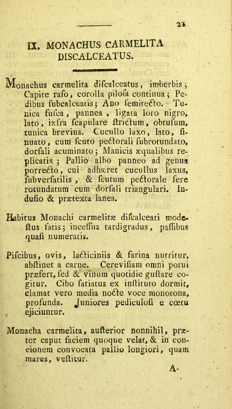 DISCALCEATUS. Monachus carmelita dilcalceatus, imberbis; Capite rafo, corolla pilofa continua; Pe- dibus fubcalceatis; Ano lemite£lo. Tu- nica fu lea, pannea , ligata loro nigro, lato, iftfra fcapulare llriclum, obtufum, tunica brevius. Cucullo laxo, lato, fi- nuato, cum fcuto pedlorali fubrotundato, dorfali acuminato; Manicis squalibus re- plicatis ; Pallio albo panneo ad genua porredlo, cui adhaeret cucullus laxus, fubverfatilis , & fcutum peftorale fere rotundatum cum dorfali triangulari. In- dulio & praetexta lanea. Habitus Monachi carmelitte difcalceati mode- llus tatis; iucetfus tardigradus, paflibus quafi numeratis. Pifcibus, ovis, ladliciniis & farina nutritur, abftinet a carne. Cereviliam omni potui profert, fed & vinum quotidie guftare co- gitur. Cibo fatiatus ex inftituto dormit, clamat vero media no£le voce monotona, profunda. Juniores pediculofi e coetu ejiciuntur. Monacha carmelita, aufterior nonnihil, prae* ter caput faciem quoque velat, & in con- cionem convocata pallio longiori, quam mares, vellitur, A-