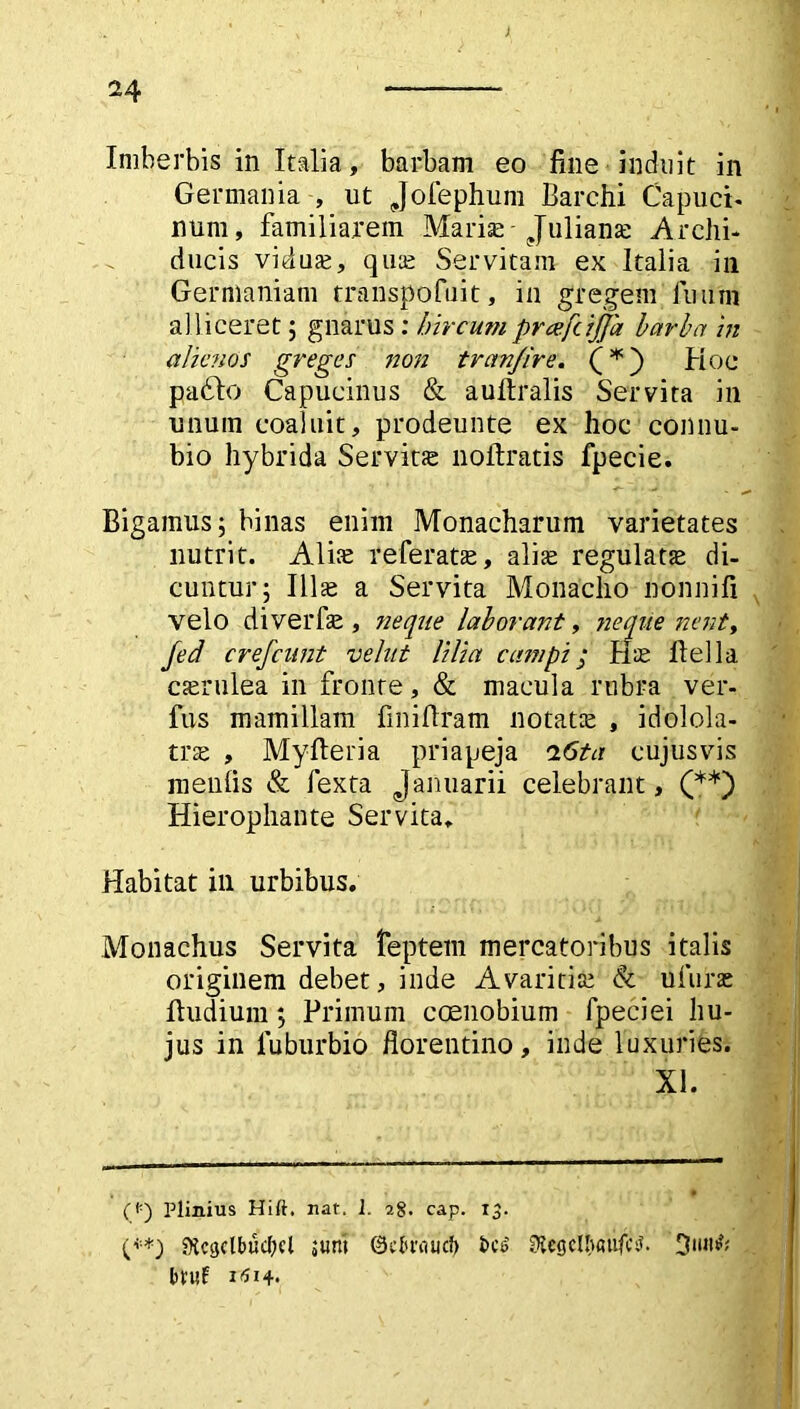 Imberbis in Italia, barbam eo fine induit in Germania , ut Jofephum Barchi Capuci- num, familiarem Mariae- Juliana: Archi- ducis viduas, quas Servitam ex Italia in Germaniam transpofuit, in gregem fuuni alliceret ; gnarus: hircum prcefcijja barba in alienos greges non tran/ire. Hoc padfo Capucinus & aufiralis Servita in unum coaluit, prodeunte ex hoc connu- bio hybrida Servitte nolfratis fpecie. Bigamus; binas enim Monacharum varietates nutrit. Alite referatae, alite regulate di- cuntur; Illae a Servita Monacho nonnifi velo di ver fas , neque laborant, neque nent, fed crefcunt velut lilia campi; Hte fiella caerulea in fronte, & macula rubra ver- fus mamillam finifiram notatas , idolola- tra , Myfteria priapeja i6ta cujusvis menfis & fexta Januarii celebrant, (* **) Hierophante Servita. Habitat ili urbibus. Monachus Servita feptern mercatoribus italis originem debet, inde Avaritias & uiuirae ftudium; Primum coenobium fpeciei hu- jus in luburbio florentino, inde luxuries. XI. (i;) Plinius Hili, nat. 1. 28. cap. 13. (**) Dtcgclbuclicl jum ©ebuiucf) i>cs> ^egclbaufcsl. btuf 14.