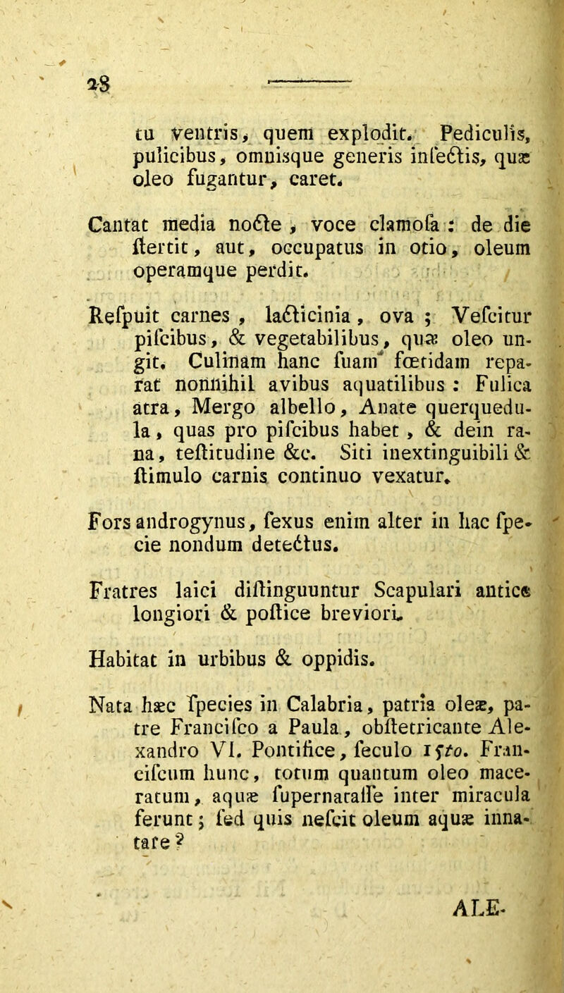 aS — tu ventris^ quem explodit. Pediculis, pulicibus, omnisque generis infedtis, qua; oleo fugantur, caret. Cantat media nodle , voce clamofa : de die flertit, aut, occupatus in otio, oleum operamque perdit. Refpuit carnes , ladticinia, ova ; Vefcitur pifcibus, & vegetabilibus, qua; oleo un- git, Culinam hanc fuanf foetidam repa- rat nonnihil avibus aquatilibus : Fulica atra. Mergo albello. Anate querquedu- la , quas pro pifcibus habet , & dein ra- na, teftitudine &c. Siti inextinguibili & ftimulo carnis continuo vexatur* Fors androgynus, fexus enim alter in hac fpe* cie nondum detedlus. Fratres laici diflinguuntur Scapulari antice longiori & pollice breviori. Habitat in urbibus & oppidis. Nata haec fpecies in Calabria, patria oleae, pa- tre Francifco a Paula, obftetricante Ale- xandro VI. Pontifice, feculo isto. Fran- eifcum hunc, totum quantum oleo mace- ratum, aquae fupernataife inter miracula ferunt; fed quis nefcit oleum aquae inna- tare ? V ALE-