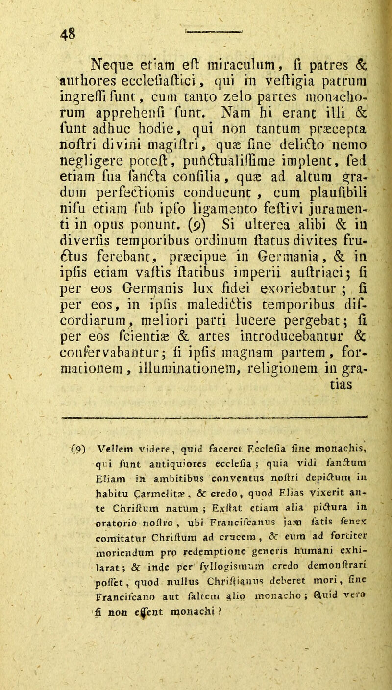 Neque etiam efl miraculum, fi patres & authores eccleliaftici, qui m vefligia patrum ingreffi funt, cum tauto zelo partes monacho- rum apprehenfi funt. Nam hi erant illi & funt adhuc hodie, qui non tantum praecepta noflri divini niagiftri, quae fine delidlo nemo hegligere potefl, puhdtualifiime implent, fed etiam fua fandfa confilia, quae ad altum gra- dum perfectionis conducunt , cum plaufibili ni fu etiam fub ipfo ligamento feflivi juramen- ti in opus ponunt. (9) Si ulterea alibi & ili diverfis temporibus ordinum flatus divites fru- £tus ferebant, praecipue in Germania, & in ipfis etiam vaftis flatibus imperii auftriaci; fi per eos Germanis lux fidei exoriebatur ; fi per eos, in ipfis maledidlis temporibus dif- cordiarum, meliori parti lucere pergebat; fi. per eos fcientis & artes introducebantur & confervabantur; fi ipfis magnam partem, for- mationem , illuminationem, religionem in gra- tias (9) Vellera videre, quid faceret Ecclella fine monachis, qui funt antiquiores ecclefia ; quia vidi famftum Etiam in ambitibus conventus noltri depidlum in habitu Carmelita?, & credo, quod Elias vixerit an- te Chriftum natura ; Exllat etiam alia pidlura in oratorio noftro , ubi Erancifcanus jam fatis fenex comitatur Chriftum ad crucem , & eum ad fortiter moriendum pro redemptione generis humani exhi- larat; & inde per fyllogismum credo demonftrari pollet, quod nullus Chriftiauus deberet mori, fine Erancilcano aut faltem alio monacho ; Q,uid vero fi non e^Tent iqonachi ?