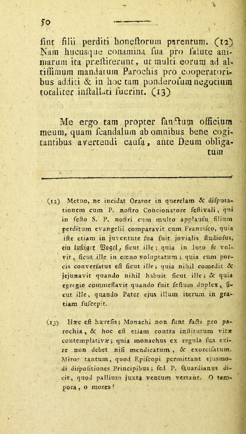 V So ———- fint filii perditi honeftoruin parentum. (12) Nam hucusque conamina fua pro lalute ani- marum ita praelliterunt, ut multi eorum ad al- tifiimuin mandatum Parochis pro cooperatori- bus addici & in hoc tam ponderoium negocium totaliter inftalluti fuerint. (13) Me ergo tam propter fanfhitn officium meum, quam fcandalum ab omnibus bene cogi- tantibus avertendi caufa, ante Deum obliga- tum Metuo, nc incidat Orator in querelam & difputa-. tionem cum P. nortro Concionatore fertivali, qui 3ji ferto S. P. noiiri cum multo applaufu filium perditum evangelii comparavit cum Francifco, quia ifte etiam in juventute fua fuit jovialis ftudiofus, eitt lufligct Suogd, ficut ille; quia in luto fe vol- vit, ficut ille in cceno voluptatum ; quia cum por- cis converfatus ert ficut ille; quia nihil comedit & jejunavit quando nihil habuit ficut ille ; & quia egregie commeflavit quando fuit fertum duplex , fi- cut ille, quando. Pa,ter ejus, illum iterum in gra- tiam fufeepit. (13) Ha?c ert ha?refis; Monachi non funt fadli pro pa- rochia , & hoc eft etiam contra inllitutum vitat contemplativa?; quia monachus ex regula fua exi- re non debet nifi mendicatum , & exorcifatum. Miror tantum, quod Epifcopi permittant ejusmo- di dilpofitiones Principibus; fed P. Quardianus di- cit, qupd pallium juxta ventum vertant. 0 tem- pora , o mores 1
