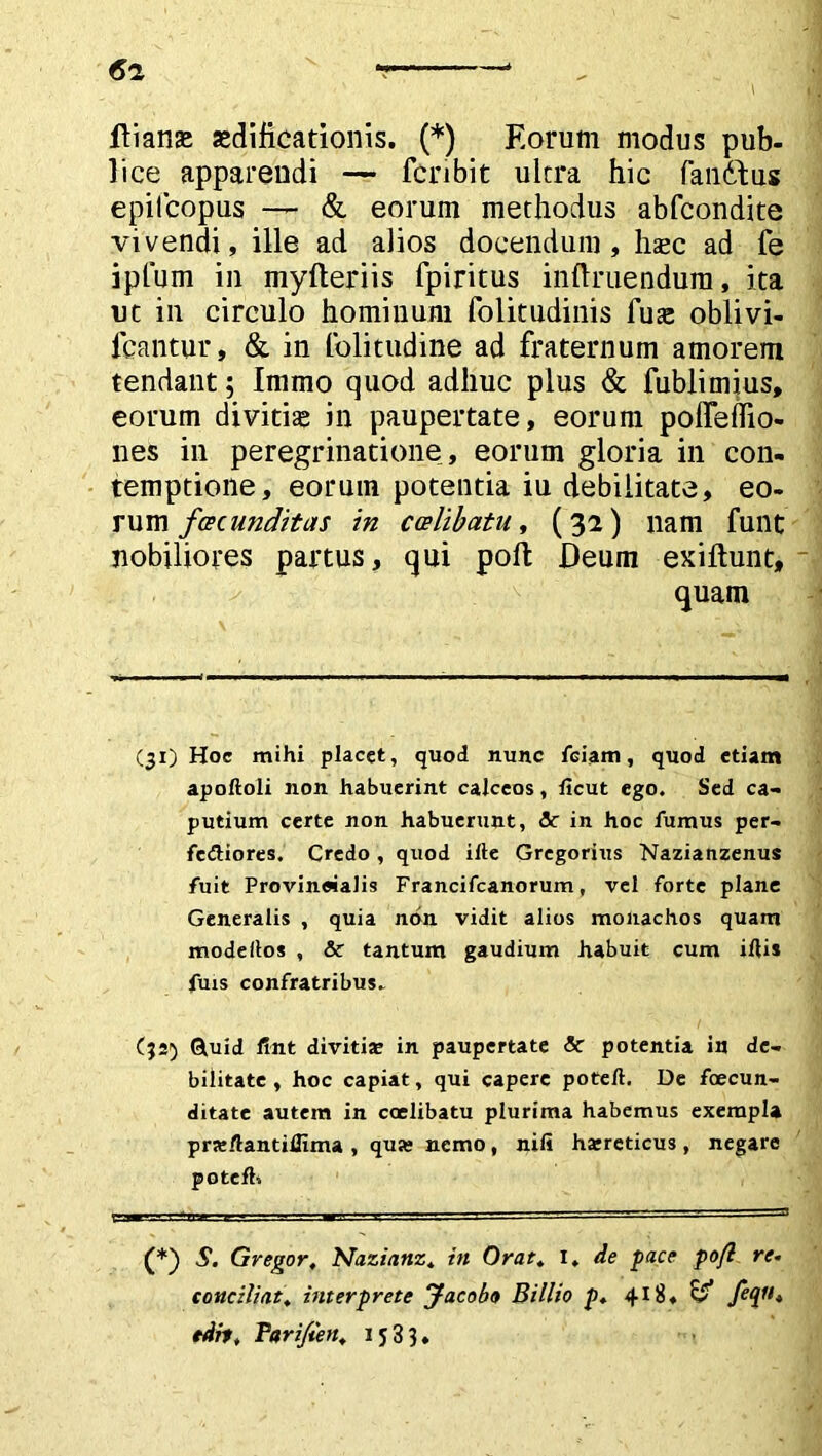 ftianse aedificationis. (*) Eorum modus pub- lice apparendi — fcnbit ultra hic fandius epilcopus — & eorum methodus abfcondite vivendi, ille ad alios docendum, hasc ad fe ipfum in myfteriis fpiritus inftruendum, ita ut in circulo hominum folitudinis fuae oblivi- fcantur, & in lolitudine ad fraternum amorem tendant; Immo quod adhuc plus & fublimius, eorum divitia in paupertate, eorum poffeflio- nes in peregrinatione , eorum gloria in con- temptione, eorum potentia iu debilitate, eo- rum facunditas in caelibatu, (32) nam funt nobiliores partus, qui pofl: Deum exiftunt, quam (31) Hoc mihi placet, quod nunc feiam, quod etiam apoftoli non habuerint calceos, licut ego. Sed ca- putium certe non habuerunt, &: in hoc fumus per- fedliores. Credo , quod iiie Gregorius Nazianzenus fuit Provincialis Francifcanorum, vel forte plane Generalis , quia non vidit alios monachos quam modefios , & tantum gaudium habuit cum illi» fuis confratribus. C;s5 Ouid fint diviti» in paupertate & potentia in de- bilitate , hoc capiat, qui capere poteft. De foecun- ditate autem in ccelibatu plurima habemus exempla pr»/lantilfima , qua* nemo, nili haereticus, negare potefh S. Gregor, Nazianz, in Orat, 1, de face pofl re- conciliat, interprete Jacoba Billio p, 418, ^ edit, Pari/ten, 1533.