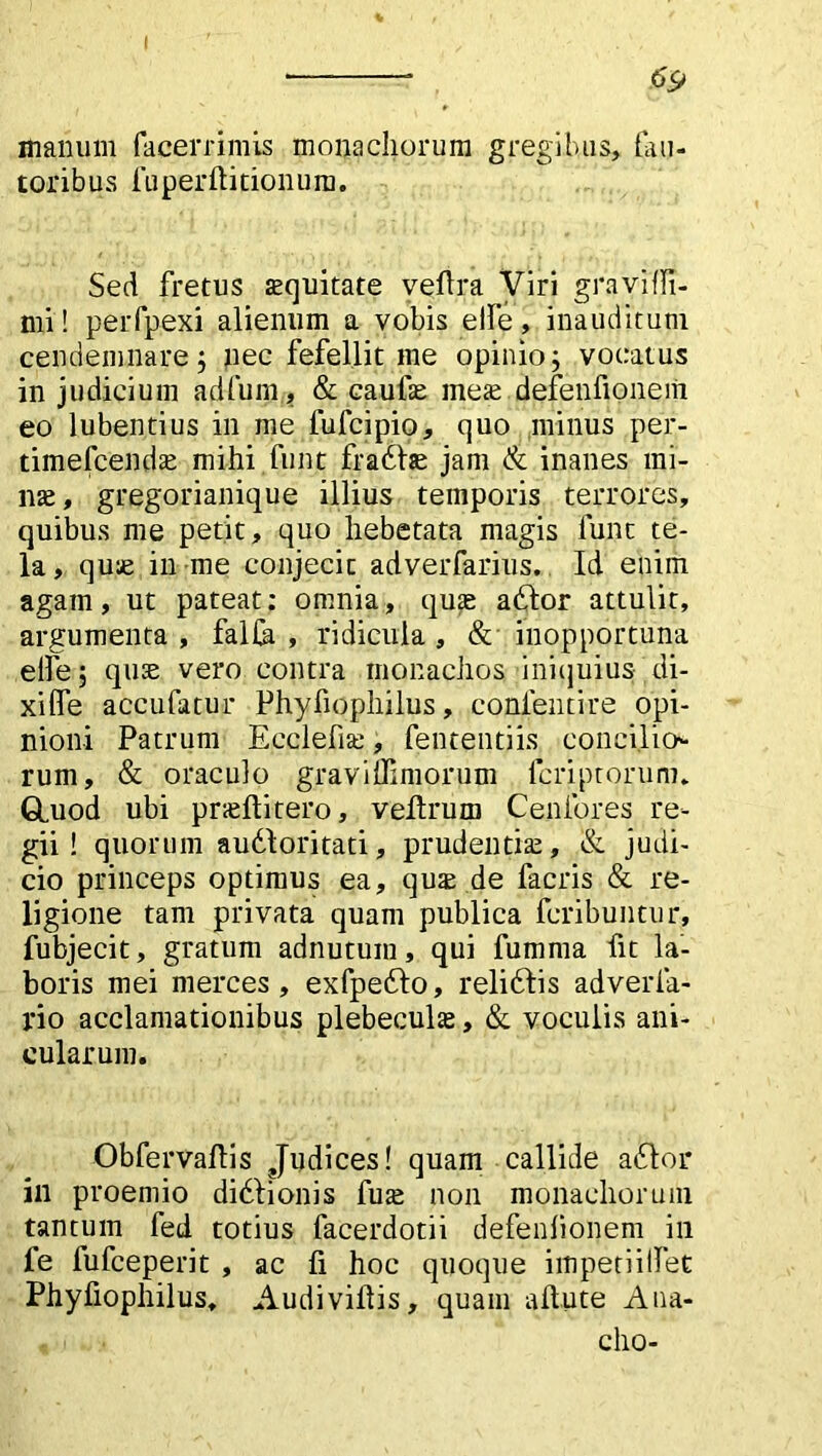 I * 69 manum lacerrimis monachorum gregibus, fau- toribus fu per ft itionum. Sed fretus aequitate veilra Viri gravi {fi- mi ! perfpexi alienum a vobis elfe, inauditum cendemnare; nec fefellit me opinio; vocatus in judicium adfum, & caufae meae defenfionem eo lubentius in me fufcipio, quo minus per- timefcendae mihi funt fraddae jam & inanes mi- lite, gregorianique illius temporis terrores, quibus me petit, quo hebetata magis funt te- la, quae in me conjecit adverfarius. Id enim agam, ut pateat: omnia, quae addor attulit, argumenta, falCa , ridicula, & inopportuna elfe; quae vero contra monachos iniquius di- xi fle accufatur Phyfiophilus, confentire opi- nioni Patrum Ecclefiae, fen tenti is conci.lio* rum, & oraculo graviffimorum fcriptorum, Gluod ubi praeftitero, veilrum Cenfores re- gii! quorum audloritati, prudentiae, & judi- cio princeps optimus ea, quae de facris & re- ligione tam privata quam publica fcribuntur, fubjecit, gratum adnutuin, qui fumma fit la- boris mei merces, exfpeddo, reliddis adverfa- l*io acclamationibus plebeculae, & voculis ani- cularum. Obfervaflis Judices! quam callide addor ili proemio didlionis fuse non monachorum tantum fed totius facerdotii defenfionem in fe fufceperit , ac ii hoc quoque impetiilfet Phyfiophilus, Audiviilis, quam aitute Aua- cho-