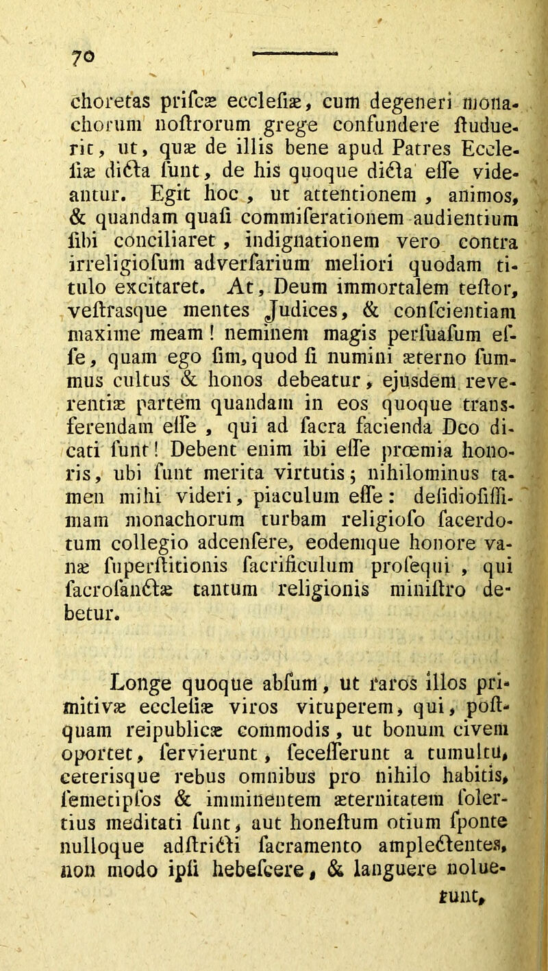 choretas prifcae eeclefiae, cum degeneri mona- chorum noftrorum grege confundere ftudue- rit, ut, quae de illis bene apud Patres Ecele- lise difta funt, de his quoque di&a effe vide- antur. Egit hoc , ut attentionem , animos, & quandam quali commiferationem audientium libi conciliaret , indignationem vero contra irreligiofum adverfarium meliori quodam ti- tulo excitaret. At, Deum immortalem teftor, veftrasque mentes Judices, & confcientiam maxime meam ! neminem magis perfuafum ef- fe, quam ego fini, quod fi numini sterno fum- mus cultus & honos debeatur, ejusdem reve- rentia; partem quandam in eos quoque trans- ferendam elfe , qui ad facra facienda Deo di- cati funt! Debent enim ibi elfe praemia hono- ris, ubi funt merita virtutis; nihilominus ta- men mihi videri, piaculum elfe : delidiofiffi- mam monachorum turbam religiofo facerdo- tum collegio adcenfere, eodemque honore va- na; fuperfiitionis facrificulum profequi , qui facrofan&ae tantum religionis minifiro de- betur. Longe quoque abfum. Ut 1‘aros illos pri- mitivae eccleiiae viros vituperem, qui, pofl> quam reipublicse commodis , ut bonum civem oportet, fervi erunt, fecelferunt a tumultu, ceterisque rebus omnibus pro nihilo habitis, femecipfos & imminentem aeternitatem loler- tius meditati funt, aut honeftum otium fponte nulloque adfiriddi facramento ample£lentes, non modo ipli hebefcere, & languere nolue- runt.