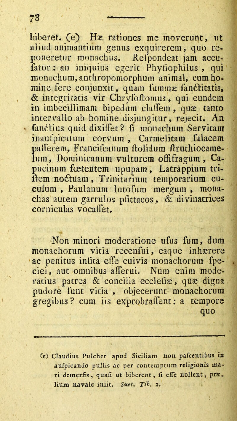 73 biberer, (e) Hse rationes me moverunt, ut aliud animantium genus exquirerem, quo re- poneretur monachus. Relpondeat jam accu- fator : an iniquius egerit Phyiiophilus , qui monachum, antliropomorphum animal, cum ho- mine fere conjunxit, quam fummse fandlitatis, & integritatis vir Chryfoftomus, qui eundem in imbecillimam bipedum clalfem, quae tanto intervallo ab homine disjungitur, rejecit. An • faiuftius quid dixilfet? fi monachum Servitam inaufpicatum corvum , Carmelitam falacem pallerem, Franciicanuin ftolidum ftruthiocarae- luni, Dorainicanum vulturem offifragum, Ca- pucinum foetentem upupam. Latrappium tn- ftem no&uam, Trinitarium temporarium cu- culum , Paulanum lutofum mergum , mona- chas autem garrulos pfittacos, & divinatrices corniculas vocaifet. Non minori moderatione ufus fum, dum monachorum vitia recenfui, eaque inhserere ac penitus inlita elfe cuivis monachorum fpe- ciei, aut omnibus aflTerui. Num enim mode- ratius patres & concilia ecclefiae, qua; digna pudore funt vitia , objecerunt monachorum gregibus? cum iis exprobraifent: a tempore quo (e) Claudius Pulcher apud Siciliam non pafcentibus in aufpicando pullis ac per contemptum religionis ma- ri dcinerfis, quafi ut biberent, li clTe nollent, pr*. lium navale iniit. Suet. Tib. 2.