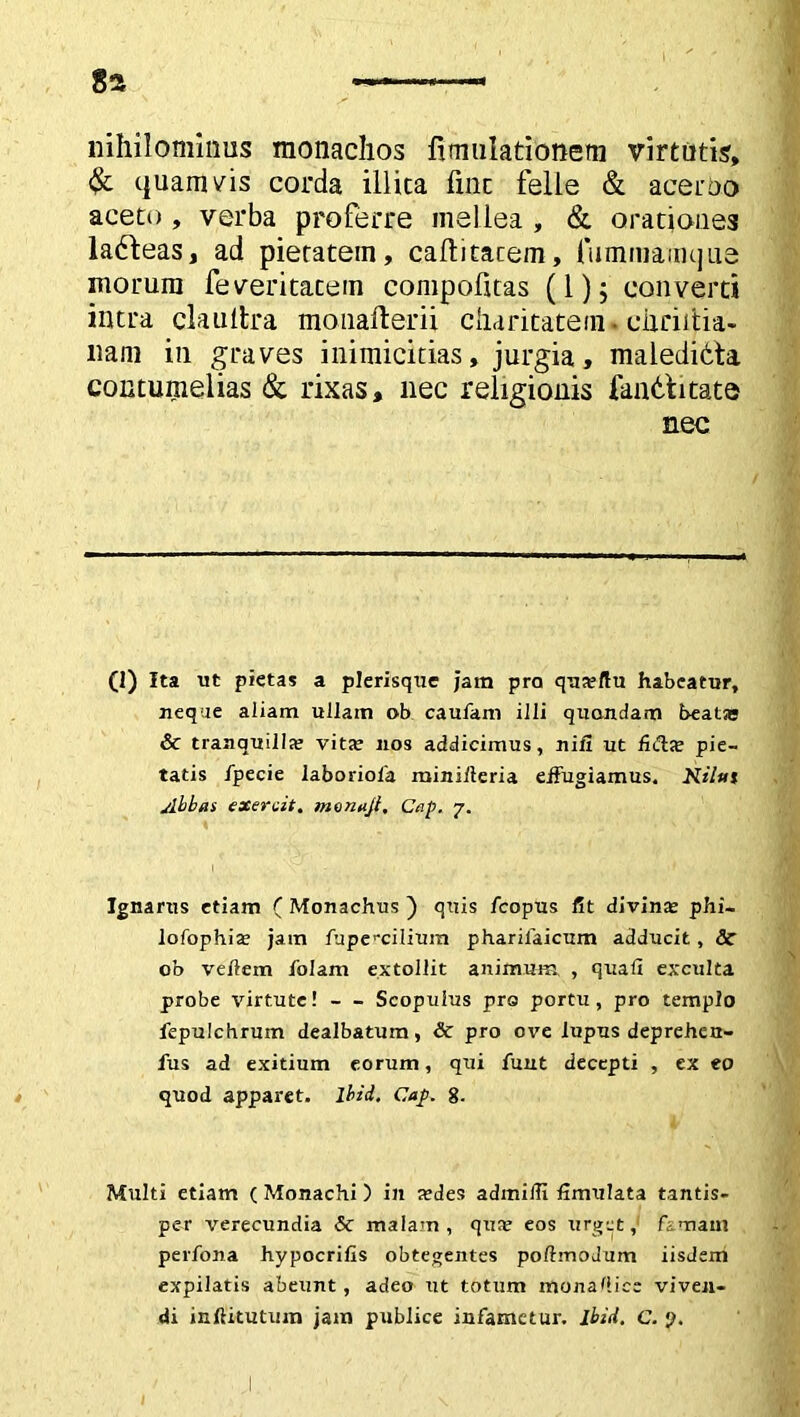 nihilominus monachos fimulationem virtutis, & quamvis corda illita fine felle & acerbo aceto , verba proferre mellea , & orationes ladeas, ad pietatem, caflitacem, (iimmainque morum feveritatem compofitas (1); converti intra claultra monafterii charitatein • chriitia- nam in graves inimicitias, jurgia, maledidta contumelias & rixas, nec religionis fandi tate nec (1) Ita ut pietas a plerisque Jam pra qna?ftu habeatur, neque aliam ullam ob caufam illi quondam beatse & tranquilla? vita? nos addicimus, nifl ut fida? pie- tatis fpecie laboriola miniiteria effugiamus. Kilut Abbas exercit. monajt. Cap. 7. Ignarus etiam ( Monachus ) quis fcopus fit divina? phi- lofophis jam fupe^cilium pharilaicum adducit, St ob vehem falam extollit animum , quali exculta probe virtute! — Scopulus pre portu, pro templo fepulchrum dealbatum, & pro ove lupus deprehert- fus ad exitium eorum, qui fuut decepti , ex eo quod apparet, lbid. Cap. 8- Multi etiam (Monachi) in a?des adinilTI fimulata tantis- per verecundia St malam, qus eos urget, famam perfona hypocritis obtegentes poftmoJum iisdem expilatis abeunt, adeo ut totum monahice viven-