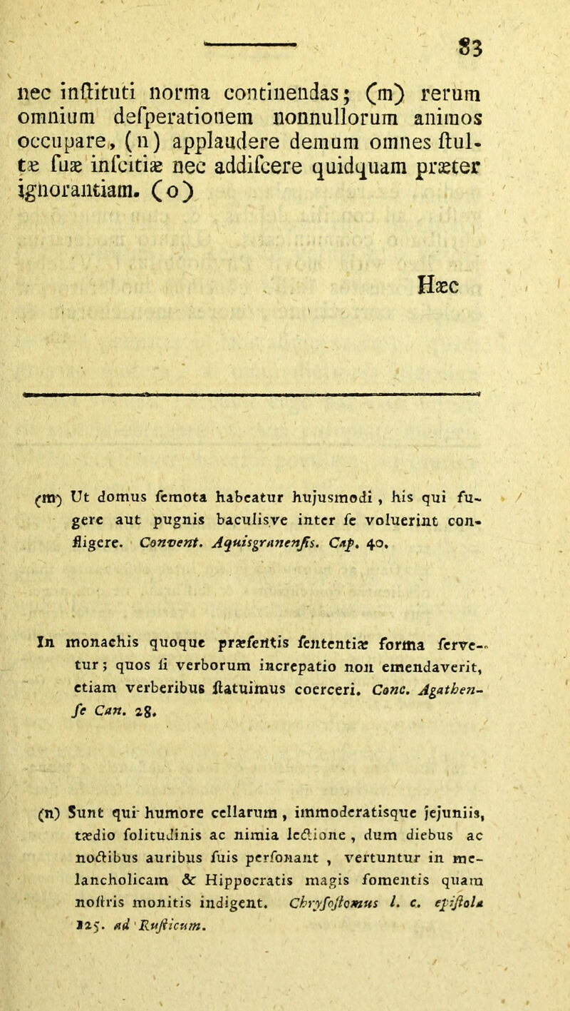 nec inftituti norma continendas; (m) rerum omnium defperationem nonnullorum animos occupare, (n) applaudere demum omnes ftul- t£ fuae infcitias nec addifcere quidtpuam pmer ignorantiam, (o) Haec (ttt) Ut domus femota habeatur hujusmodi, his qui fu- gere aut pugnis baculisve inter fe voluerint con- fligere. Convent. Aqtiisgruncnfii. Cup. 40, In monachis quoque pra-ferttis fententia? forma ferve-, tur; quos li verborum increpatio non emendaverit, etiam verberibus ftatuimus coerceri. Cone. Agatben- fe Can. z$. (n) Sunt qui- humore cellarum , iinmoderatisque jejuniis, taedio folituJinis ac nimia ledlione , dum diebus ac noftibus auribus fuis perfonant , vertuntur in me- lancholicam & Hippocratis magis fomentis quam nollris monitis indigent. Chryfojlomus l. e. epjlol* J25. fid 1 Rujiicutn.