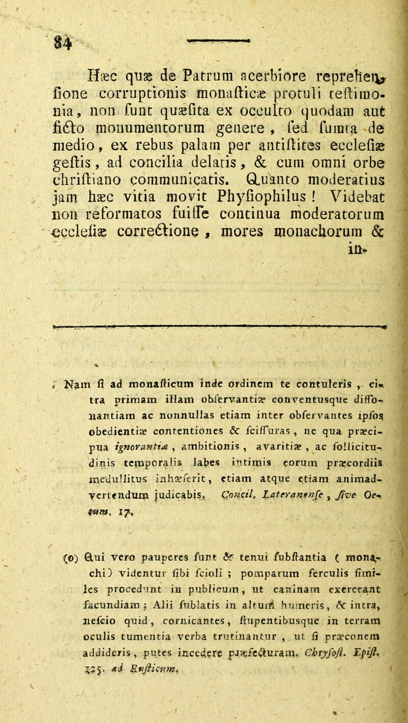 Hiec quas de Patrum acerbiore reprefteiv fione corruptionis monafticae protuli teftimo- nia, non fune qusefita ex occulto quodam aut fi£lo monumentorum genere , fed furata de medio, ex rebus palam per antifldtes ec cie fise geftis , ad concilia delatis, & cum omni orbe chriftiano communicatis. GLuanto moderatius jam hasc vitia movit Phyfiophilus ! Videbat non reformatos fuilfe continua moderatorum -ecclelise corre&ione , mores monachorum & in* , Nam fi ad monafticum inde ordinem te contuleris , ciw tra primam illam obdervantia? conventusque dilfo- nantiam ac nonnullas etiam inter obfervantes ipfos obedientia? conrentiones & fcifluras , ne qua pra?ci- pua ignorantia , ambitionis , avaritia? , ac follicitu- dinis temporalis labes intimis eorum praecordiis medullitus inha?ferit, etiam atque etiam animad- vertendum judicabis, Cnncil. Lateranenfe , froe Oe- tum, 17, (0) Glui vero pauperes funt <5? tenui fubftantia ( mona- chi) videntur fibi fcioli ; pomparum ferculis fimi- les procedunt in publicum, ut caninam exerceant facundiam; Alii fublatis in altum humeris, intra, nefeio quid , cornicantes, llupentibusque in terram oculis tumentia verba trutinantur , ut fi praeconem addideris, putes incedere pjaj£e#uram. Cbryfofi. Efijl. 5SJ. ad Rvjlicnm*