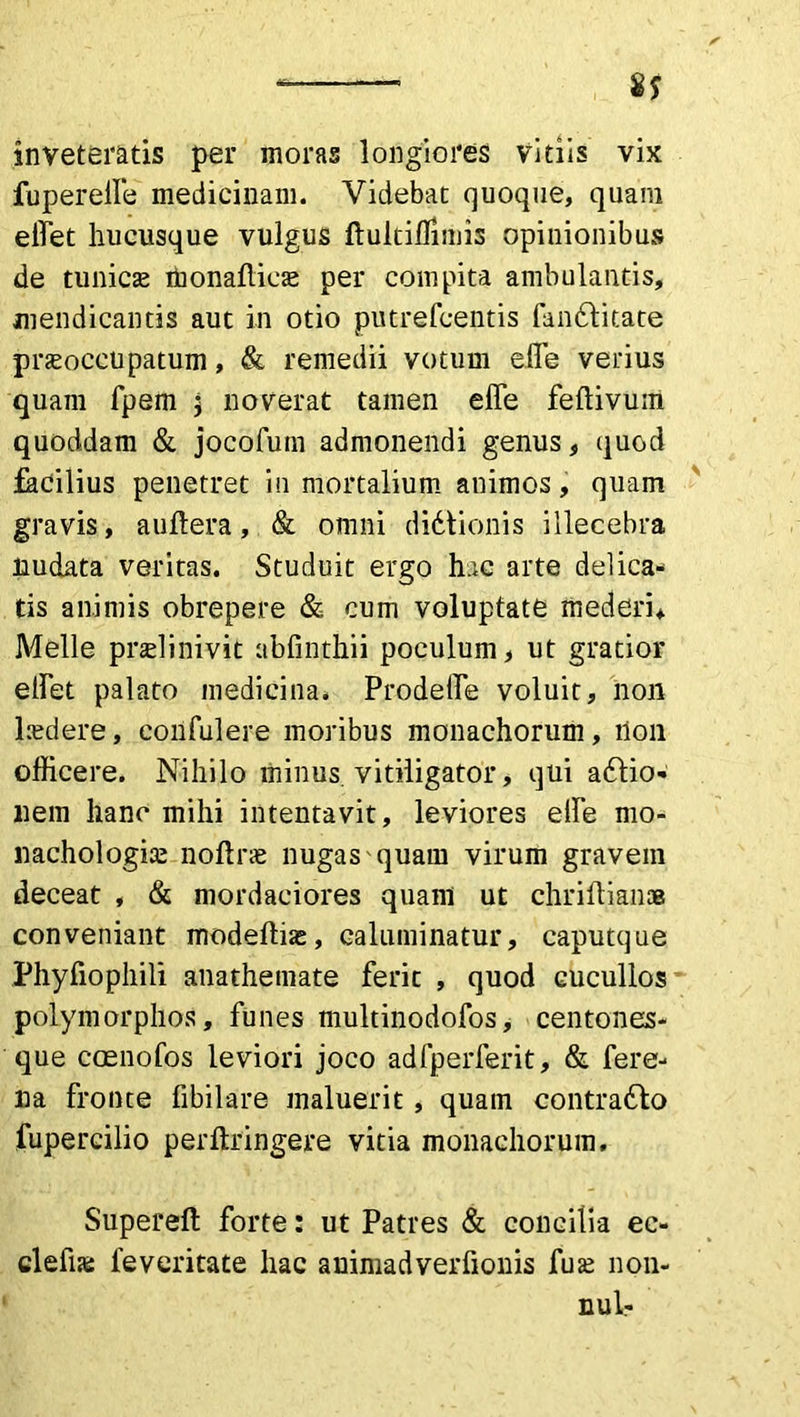 fuperelfe medicinam. Videbat quoque, quam effet hucusque vulgus ftultiffimis opinionibus de tunicas monadicas per compita ambulantis, mendicantis aut in otio putrefcentis fanftitate praeoccupatum, & remedii votum elfe verius quam fpem j noverat tamen elTe feftivum quoddam & jocofum admonendi genus, quod facilius penetret in mortalium animos, quam gravis, a ulter a, & omni didtionis illecebra nudata veritas. Studuit ergo hac arte delica- tis animis obrepere & cum voluptate mederi* Meile pnelinivit abfinthii poculum, ut gratior elFet palato medicina. Prodefle voluit, non laedere, eonfulere moribus monachorum, non officere. Nihilo minus, vitiligator, qui adtio- nem hanc mihi intentavit, leviores elfe mo- nachologiae noltrae nugas quam virum gravem deceat , & mordaciores quam ut chriftiana conveniant modeftias, ealuminatur, caputque Phyfiophili anathemate ferit , quod cucullos polymorphos, funes multinodofos, centones- que ccenofos leviori joco adfperferit, & fere- na fronte fibilare maluerit, quam contradfo fupercilio perftringere vitia monachorum. Supereft forte: ut Patres & concilia ec- clefia feveritate hac auimadverfionis fuse non- nui-