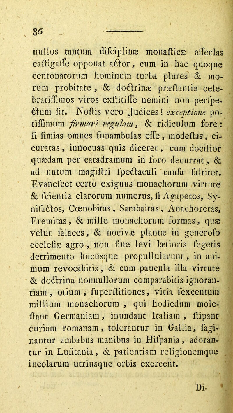 s S5 _ — nullos tantum difciplino motiaflico affeclas cafligafle opponat adtor, cum in hac quoque centonatorum hominum turba plures & mo- rum probitate , & dodlrino proflantia cele- bratiffimos viros exftitilfe nemini non perfpe- 6tum fit. Noflis vero Judices! exceptione po- tiffimum firmavi regulam, & ridiculum fore: fi fimias omnes funambulas efle, modeflas, ci- curatas, innocuas quis diceret, cum docilior quodam per catadramum in foro decurrat, & ad nutum magiftri fpedlaculi caufa faltiter. Evanefcet certo exiguus monachorum virtute & lcientia clarorum numerus, fi Agapetos, Sy- nifadlos, Coenobitas, Sarabaitas, Anachoretas, Eremitas, & mille monachorum formas, quo velut falaces, & nocivo planto in generofo ecclefio agro , non fine levi lotioris legetis detrimento hucusque propullularuut, in ani- mum revocabitis, & cum paucula illa virtute & dodlrina nonnullorum comparabitis ignoran- tiam , otium, fuperftitiones, vitia fexcentum millium monachorum , qui hodiedum mole- ffant Germaniam, inundant Italiam , flipant curiam romanam, tolerantur in Gallia, fagi- nantur ambabus manibus in Hifpania, adoran- tur in Lufitania, & patientiam religionemque incolarum utriusque orbis exercent. Di- 11