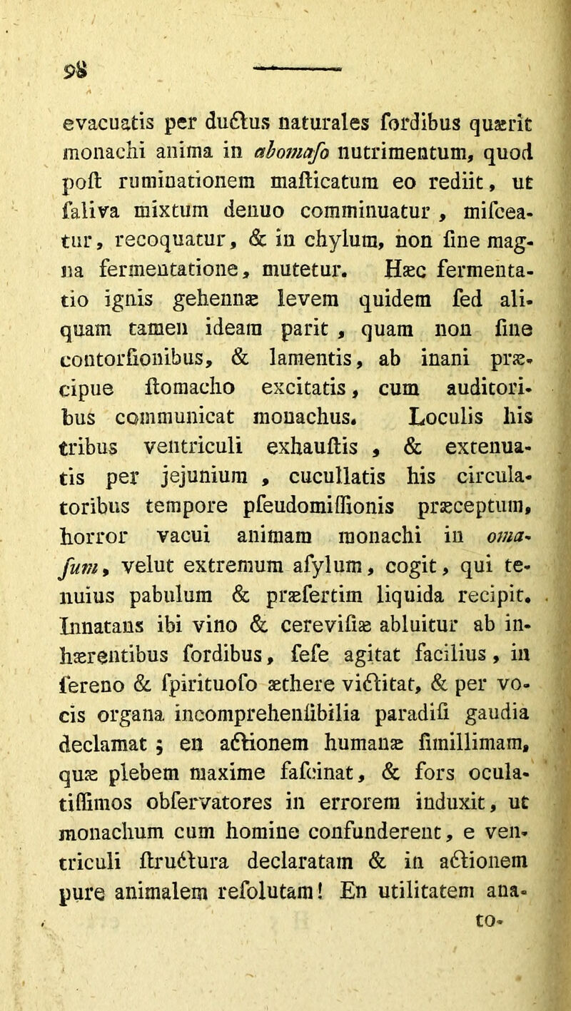 evacuatis per duftus naturales fordibus quairit monachi anima in abomafo nutrimentum, quod poft ruminationem mafticatum eo rediit, ut faliva mixtum denuo comminuatur , mifcea- tur, recoquatur, & in chylum, non fine mag- na fermentatione, mutetur. Haec fermenta- cio ignis gehennae levem quidem fed ali- quam tamen ideam parit , quam non fine contorfionibus, & lamentis, ab inani prae- cipue ftomacho excitatis, cum auditori, bus communicat monachus. Loculis liis tribus ventriculi exhauftis , & extenua- tis per jejunium , cucullatis his circula- toribus tempore pfeudomiffionis praeceptum, horror vacui animam monachi iu orna- fum, velut extremum afylum, cogit, qui te- nuius pabulum & praefertim liquida recipit. Innatans ibi vino & cerevifiae abluitur ab in- haerentibus fordibus, fefe agitat facilius, in lereno & fpirituofo aethere viftitat, & per vo- cis organa incompreheniibilia paradifi gaudia declamat ; en adlionem humanae funillimam, quae plebem maxime fafcinat, & fors ocula- tiffimos obfervatores in errorem induxit, ut monachum cum homine confunderent, e ven- triculi ftruttura declaratam & in a&ionem pure animalem refolutam! En utilitatem ana- to-