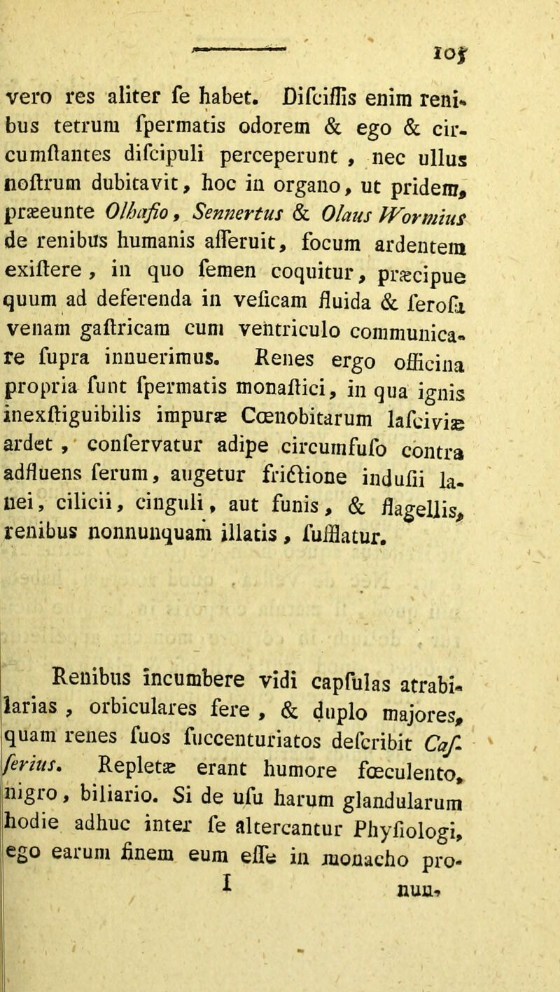 vero res aliter fe habet. Difciffis enim reni» bus tetrum fpermatis odorem & ego & cir- cumflantes difcipuli perceperunt , nec ullus noftrum dubitavit, hoc in organo, ut pridem, praseunte Olhafio, Sennertus & Olaus Wormius de renibus humanis afleruit, focum ardentem exiftere , in quo femen coquitur, praecipue quum ad deferenda in veficam fluida & ferofi venam gaftricam cum ventriculo communica- re fupra innuerimus. Renes ergo officina propria funt fpermatis monaflici, in qua ignis inexftiguibilis impura: Ccenobitarum lafeivijg ardet, confervatur adipe circurnfufo contra adfluens ferum, augetur friftione indufii la- nei, cilicii, cinguli, aut funis, & flagellis, renibus nonnunquam illatis , fufflatur. Renibus incumbere vidi capfulas atrabi- larias , orbiculares fere , & duplo majores, quam renes fuos fuccenturiatos defcribit Caf. ferius. Repleta erant humore faeculento, nigro, biliario. Si de ufu harum glandularum hodie adhuc inter fe altercantur Phyfiologi, ego eatum finem eum elfe in monacho pro- ^ nuru