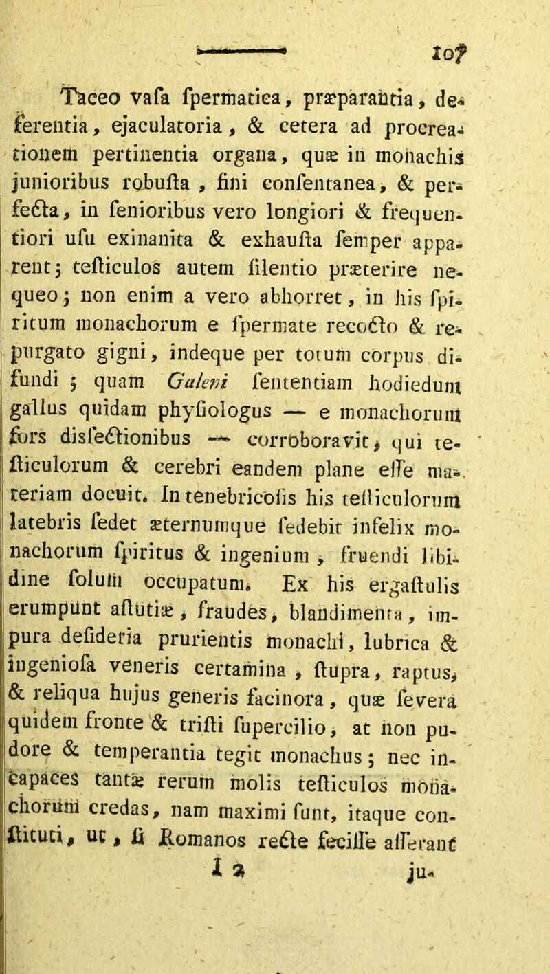 tof Taceo vafa fpermatiea, prasparahtia, de^ ferentia, ejaculatoria, & cetera ad procrea- tionem pertinentia organa, quas in monachis junioribus robufla , fini confentanea, & per- fefta, in fenioribus vero longiori & frequen- tiori ufii exinanita & exhaufta femper appa- rent ; tefticulos autem filentio praeterire ne- queo ; non enim a vero abhorret, in his fpi- ritum monachorum e fpermate recofto & re- purgato gigni, indeque per totum corpus di- fundi ; quam Galeni fen tendam hodieduin gallus quidam phyfiologus — e monachorum fors disledfionibus -*-> corrbborav.it> qui te- fticulorum & cerebri eandem plane e Ile ma«. feriam docuit* Intenebricofis his telliculorum latebris fedet asternumque fedebit infelix mo- nachorum fpiritus & ingenium , fruendi libi- dine foluiii occupatum. Ex his ergaftulis erumpilnt aftutite, fraudes, blandimenta, im- pura defideria prurientis monachi, lubrica & iugeniofa veneris certamina, fiupra, raptus* & reliqua hujus generis facinora, quas fevera quidem fronte & trifti fupercilio, at non pu- dore & temperantia tegit monachus; nec in- capaces tantas rerum molis tefticulos moiia- ^ chorum credas, nam maximi funt, itaque con- suti# ut, fi .Romanos redte feciile aderant