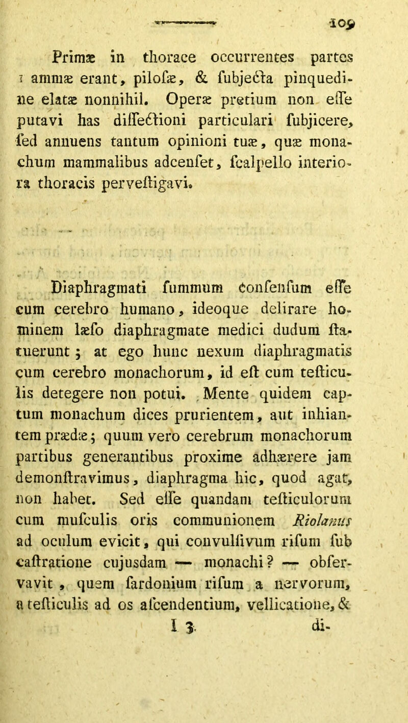 i amnis erant, pilofae, & lubjedda pinquedi- ne elatas nonnihil. Operte pretium non ede putavi has dilationi particulari fubjicere, fed annuens tantum opinioni tute, quas mona- chum mammalibus adcenfet, fcalpello interio- ra thoracis perveftigavi. Diaphragmati fummum eonfenfum e (Te cum cerebro humano, ideoque delirare ho- minem laefo diaphragmate medici dudum Ha* tuerunt; at ego hunc nexum diaphragmatis cum cerebro monachorum, id eft cum tefticu- lis detegere non potui. . Mente quidem cap- tum monachum dices prurientem, aut inhian- tem praedte; quum vero cerebrum monachorum partibus generantibus proxime adhaerere jam demonftravimus, diaphragma hic, quod agat, non habet. Sed elle quandam telliculoruni cum mufculis oris communionem Riolanus ad oculum evicit, qui convulfivum rifum fub caftratione cujusdam — monachi? — obfer- vavit , quem fardonium rifum a nervorum, a felliculis ad os alcendentium» vellicatione, & I 3 di-