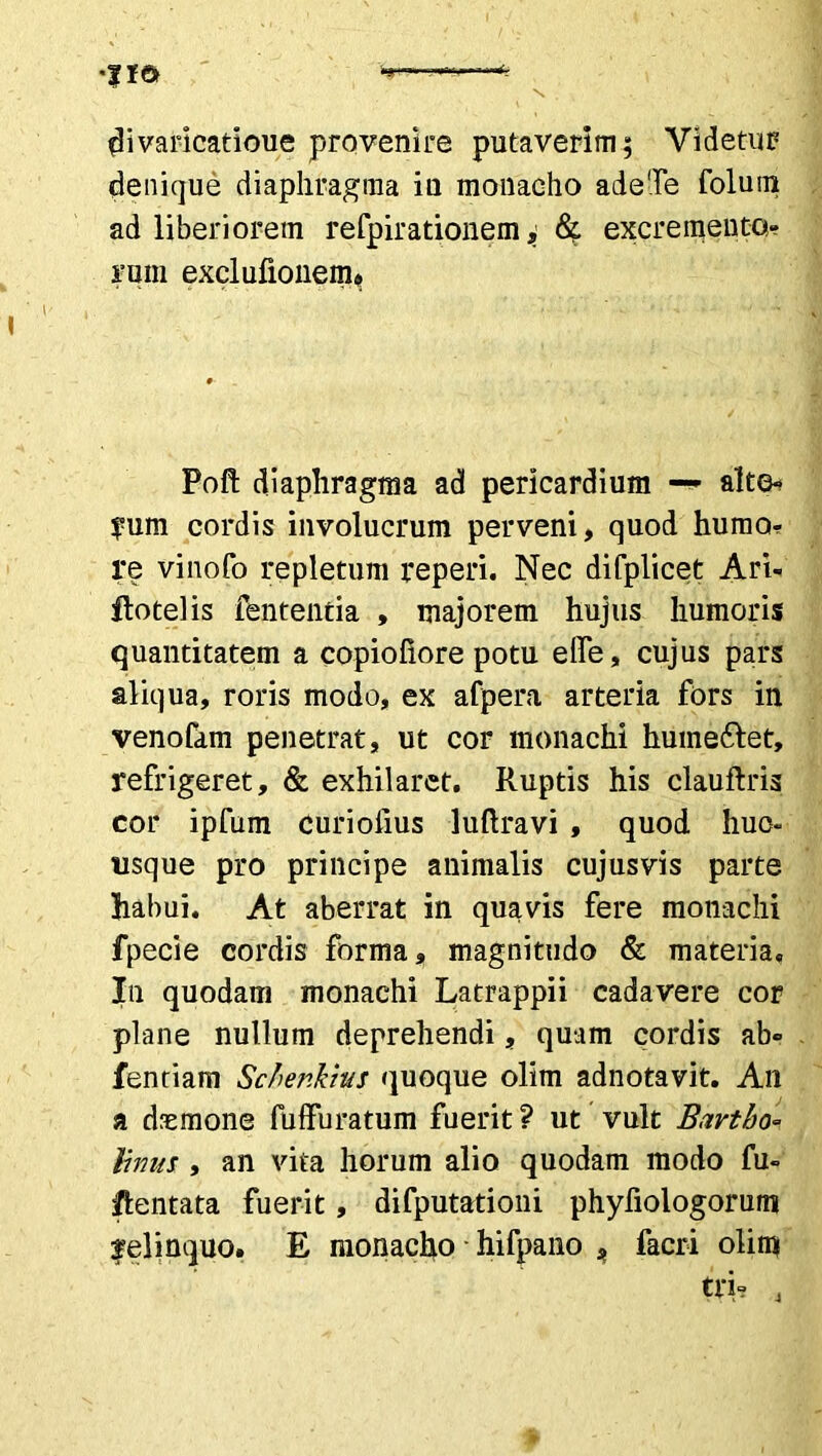 divaricatioue provenire putaverim; Videtur denique diaphragma iu monacho adeTe folum ad liberiorem refpirationem, & excremento- rum exclufionem. Poft diaphragma ad pericardium — alto- rum cordis involucrum perveni, quod humor re vinofo repletum reperi. Nec difplicet Ari- ftotelis fententia , majorem hujus humoris quantitatem a copiofiore potu elfe, cujus pars aliqua, roris modo, ex afpera arteria fors in venofam penetrat, ut cor monachi huineftet, refrigeret, & exhilaret. Ruptis his clauftris cor ipfum curiolius luftravi , quod huc- usque pro principe animalis cujusvis parte habui. At aberrat in quavis fere monachi fpecie cordis forma, magnitudo & materia. In quodam monachi Latrappii cadavere cor plane nullum deprehendi, quam cordis ab» fentiam Scbenkhs quoque olim adnotavit. An a daemone fuffuratum fuerit? ut vult Bavtho= limis , an vita horum alio quodam modo fu- /lentata fuerit, difputationi phyfiologorum relinquo. E monacho hifpano ^ facri olim