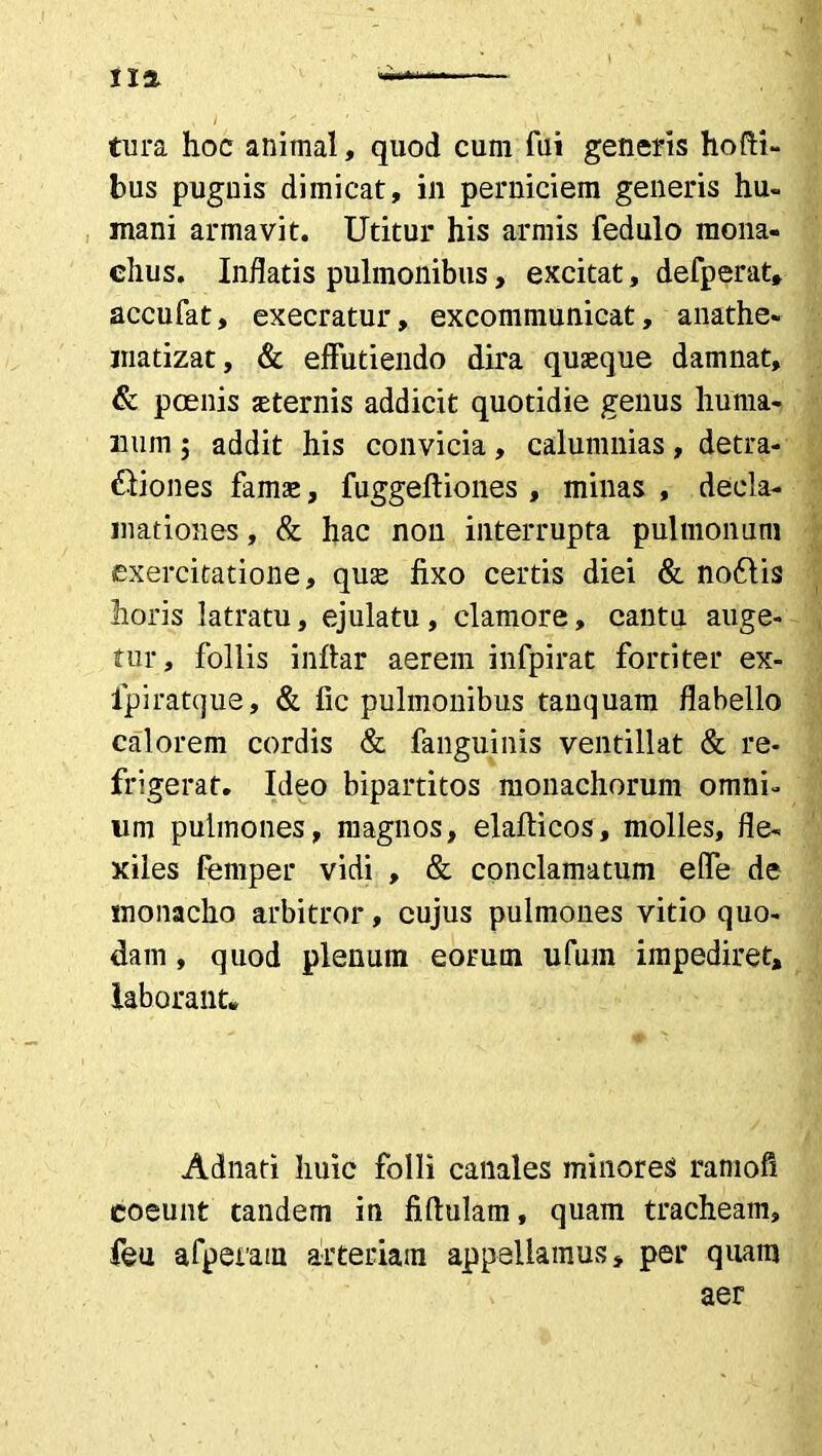 1X2. tura hoc animal, quod cum fui generis hofti- bus puguis dimicat, in perniciem generis hu- mani armavit. Utitur his armis fedulo mona- chus. Indatis pulmonibus, excitat, defperat, accufat, execratur, excommunicat, anathe- matizat, & effutiendo dira quaeque damnat, & poenis aeternis addicit quotidie genus huma- num ; addit his convicia, calumnias, detra- ctiones famae, fuggeftiones , minas , decla- mationes , & hac non interrupta pulmonum exercitatione, quae fixo certis diei & nodlis horis latratu, ejulatu, clamore, cantu auge- tur, follis infiar aerem infpirat fortiter ex- fpiratque, & fic pulmonibus tanquam flabello calorem cordis & fanguinis ventillat & re- frigerat. Ideo bipartitos monachorum omni- um pulmones, magnos, elafticos, molles, fle- xiles femper vidi , & conclamatum elfe de monacho arbitror, cujus pulmones vitio quo- dam , quod plenum eorum ufum impediret, laborant* Adnati huic folli canales minores ramofi coeunt tandem in fiftulam, quam tracheam, feu afperain arteriam appellamus, per quam aer