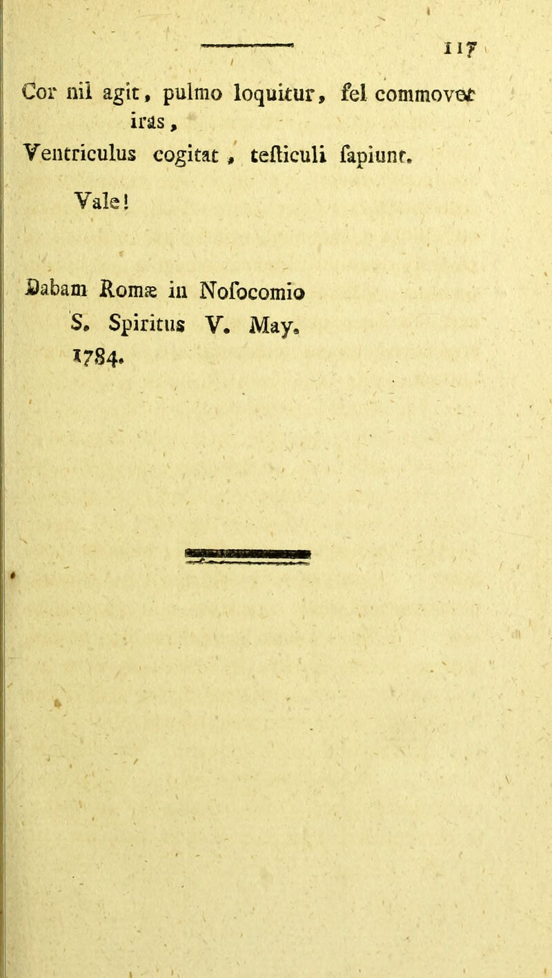 Cor nii agit, pulmo loquitur, fel commovet iras, Ventriculus cogitat , tefliculi fapiunf. Vale! .Sabam Romse in Nofocomio S. Spiritus V. May, 1784»