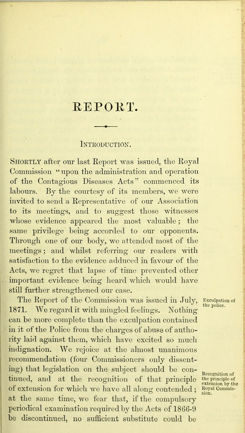 REPORT Introduction. Shortly after our last Report was issued, the Royal Commission “upon the administration and operation of the Contagious Diseases Acts” commenced its labours. By the courtesy of its members, we were invited to send a Representative of our Association to its meetings, and to suggest those witnesses whose evidence appeared the most valuable; the same privilege being accorded to our opponents. Through one of our body, we attended most of the meetings; and whilst referring our readers with satisfaction to the evidence adduced in favour of the Acts, we regret that lapse of time prevented other important evidence being heard which would have still further strengthened our case. The Report of the Commission was issued in July, 1871. We regard it with mingled feelings. Nothing can be more complete than the exculpation contained in it of the Police from the charges of abuse of autho- rity laid against them, which have excited so much indignation. We rejoice at the almost unanimous recommendation (four Commissioners only dissent- ing) that legislation on the subject should be con- tinued, and at the recognition of that principle of extension for which we have all along contended ; at the same time, we fear that, if the compulsory periodical examination required by the Acts of 1866-9 be discontinued, no sufficient substitute could be Exculpation of the police. Recognition of the principle of extension by the Royal Commis- sion.