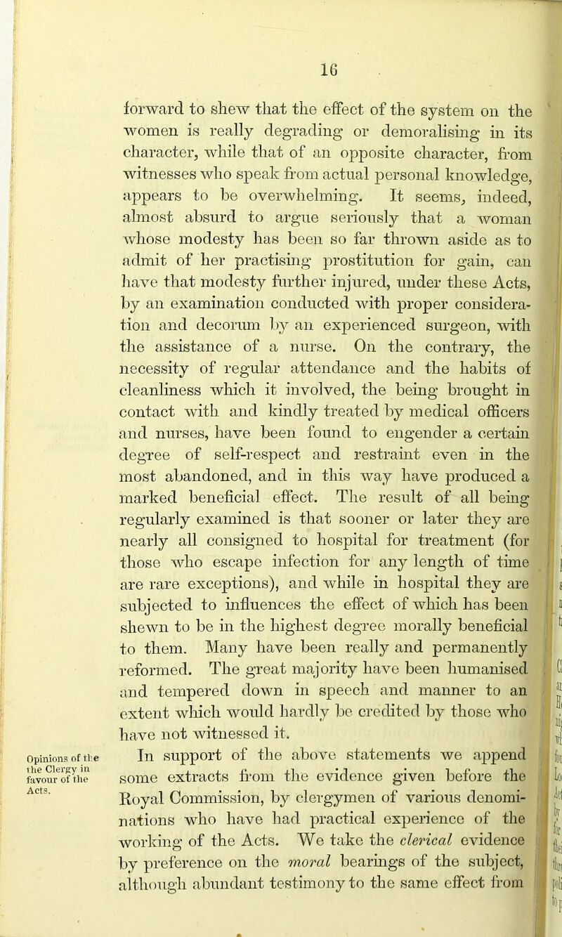 Opinions of tl:e i lie Clergy in favour of the Acts. forward to shew that the effect of the system on the women is really degrading or demoralising in its character, while that of an opposite character, from witnesses who speak from actual personal knowledge, appears to be overwhelming. It seems, indeed, almost absurd to argue seriously that a woman whose modesty has been so far thrown aside as to admit of her practising prostitution for gain, can have that modesty further injured, under these Acts, by an examination conducted with proper considera- tion and decorum by an experienced surgeon, with the assistance of a nurse. On the contrary, the necessity of regular attendance and the habits of cleanliness which it involved, the being brought in contact with and kindly treated by medical officers and nurses, have been found to engender a certain degree of self-respect and restraint even in the most abandoned, and in this way have produced a marked beneficial effect. The result of all being regularly examined is that sooner or later they are nearly all consigned to hospital for treatment (for those who escape infection for any length of time . | are rare exceptions), and while in hospital they are ; s subjected to influences the effect of which has been ! » shewn to be in the highest degree morally beneficial to them. Many have been really and permanently reformed. The great majority have been humanised Cl and tempered down in speech and manner to an I jj extent which would hardly be credited by those who 1' i ■ ■Ml have not witnessed it. m J In support of the above statements we append some extracts from the evidence given before the Royal Commission, by clergymen of various denomi- nations who have had practical experience of the working of the Acts. We take the clerical evidence by preference on the moral bearings of the subject, although abundant testimony to the same effect from 111 Loi Id i? for ftti tii foli