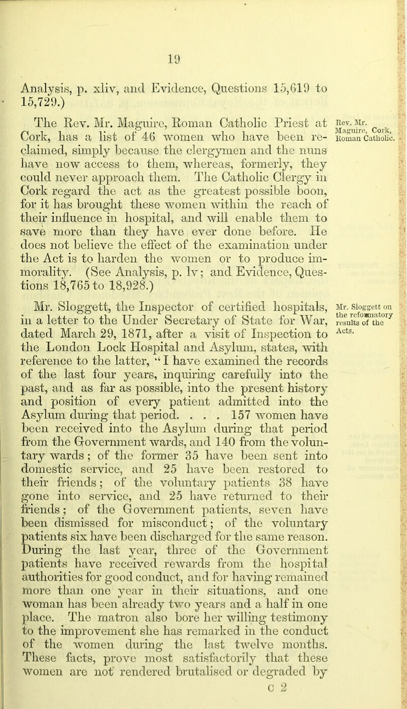 Analysis, p. xliv, and Evidence, Questions 15,619 to 15,729.) The Rev. Mr. Maguire, Roman Catholic Priest at Cork, has a list of 46 women who have been re- claimed, simply because the clergymen and the nuns have now access to them, whereas, formerly, they could never approach them. The Catholic Clergy in Cork regard the act as the greatest possible boon, for it has brought these women within the reach of their influence in hospital, and will enable them to save more than they have ever done before. He does not believe the effect of the examination under the Act is to harden the women or to produce im- morality. (See Analysis, p. lv; and Evidence, Ques- tions 18,765 to 18,928.) Mr. Sloggett, the Inspector of certified hospitals, in a letter to the Under Secretary of State for War, dated March 29, 1871, after a visit of Inspection to the London Lock Hospital and Asylum, states, with reference to the latter,  I have examined the records of the last four years, inquiring carefully into the past, and as far as possible, into the present history and position of every patient admitted into the Asylum during that period. . . . 157 women have been received into the Asylum during that period from the Government wards, and 140 from the volun- tary wards; of the former 35 have been sent into domestic service, and 25 have been restored to their friends; of the voluntary patients 38 have gone into service, and 25 have returned to their friends; of the Government patients, seven have been dismissed for misconduct; of the voluntary patients six have been discharged for the same reason. During the last year, three of the Government patients have received rewards from the hospital authorities for good conduct, and for having remained more than one year in their situations, and one woman has been already two years and a half in one place. The matron also bore her willing testimony to the improvement she has remarked in the conduct of the women dming the last twelve months. These facts, prove most satisfactorily that these women are not rendered brutalised or degraded by C 2 Eev. Mr. Maguire, Cork, Boman Catholic. Mr. Sloggett on the rofosmatory results of the Acts.