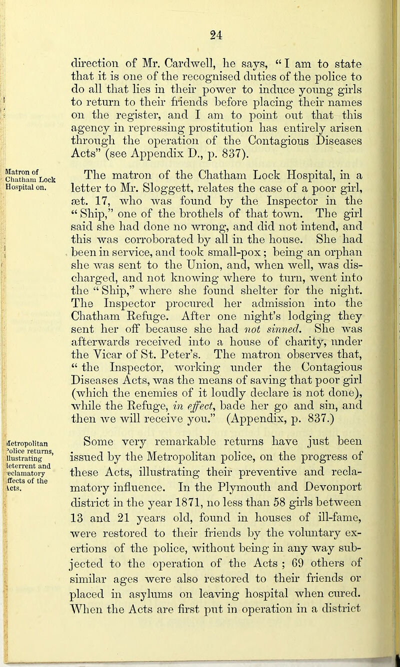 direction of Mr. Cardwell, he says, “ I am to state that it is one of the recognised duties of the police to do all that lies in their power to induce young girls to return to their friends before placing their names on the register, and I am to point out that this agency in repressing prostitution has entirely arisen through the operation of the Contagious Diseases Acts” (see Appendix D., p. 837). Matron of Chatham Lock Hospital on. fletropolitan 3olice returns, Uustrating' leterrent and ■eclamatory fleets of the lets. The matron of the Chatham Lock Hospital, in a letter to Mr. Sloggett, relates the case of a poor girl, set. 17, who was found by the Inspector in the “ Ship,” one of the brothels of that town. The girl said she had done no wrong, and did not intend, and this was corroborated by all in the house. She had been in service, and took small-pox; being an orphan she was sent to the Union, and, when well, was dis- charged, and not knowing where to turn, went into the “ Ship,” where she found shelter for the night. The Inspector procured her admission into the Chatham Refuge. After one night’s lodging they sent her off because she had not sinned. She was afterwards received into a house of charity, under the Vicar of St. Peter’s. The matron observes that, “ the Inspector, working under the Contagious Diseases Acts, was the means of saving that poor girl (which the enemies of it loudly declare is not done), while the Refuge, in effect, bade her go and sin, and then we will receive you.” (Appendix, p. 837.) Some very remarkable returns have just been issued by the Metropolitan police, on the progress of these Acts, illustrating their preventive and recla- matory influence. In the Plymouth and Devonport district in the year 1871, no less than 58 girls between 13 and 21 years old, found in houses of ill-fame, were restored to their friends by the voluntary ex- ertions of the police, without being in any way sub- jected to the operation of the Acts ; 69 others of similar ages were also restored to then friends or placed in asylums on leaving hospital when cured. When the Acts are first, put in operation in a district