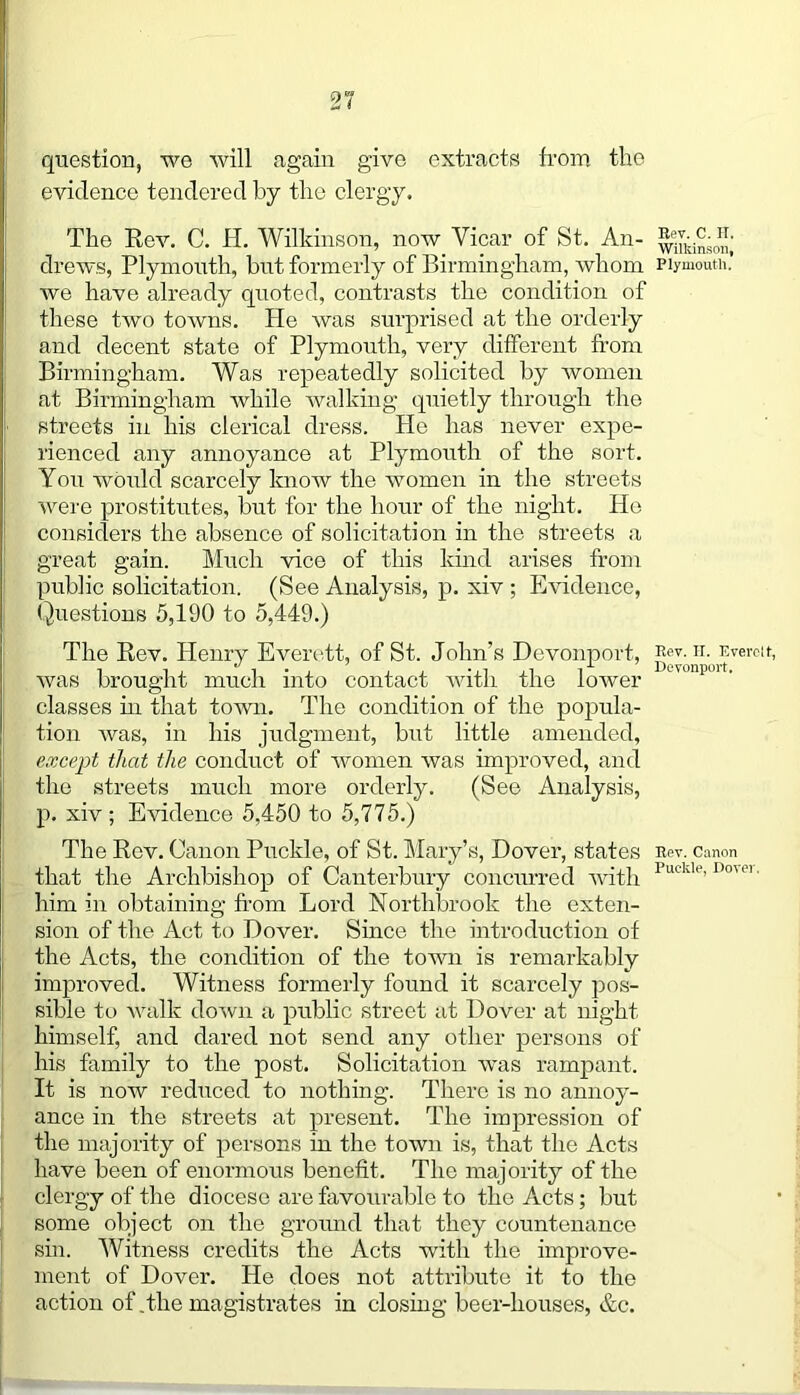 question, we will again give extracts from the evidence tendered by the clergy. The Rev. C. H. Wilkinson, now Vicar of St. An- drews, Plymouth, but formerly of Birmingham, whom we have already quoted, contrasts the condition of these two towns. He was surprised at the orderly and decent state of Plymouth, very different from Birmingham. Was repeatedly solicited by women at Birmingham while walking quietly through the streets in his clerical dress. He has never expe- rienced any annoyance at Plymouth of the sort. You would scarcely know the women in the streets were prostitutes, but for the hour of the night. He considers the absence of solicitation in the streets a great gain. Much vice of this kind arises from public solicitation. (See Analysis, p. xiv ; Evidence, Questions 5,190 to 5,449.) The Rev. Henry Everett, of St. John’s Devonport, was brought much into contact with the lower classes in that town. The condition of the popula- tion was, in his judgment, but little amended, except that the conduct of women was improved, and the streets much more orderly. (See Analysis, p. xiv ; Evidence 5,450 to 5,775.) The Rev. Canon Puckle, of St. Mary’s, Dover, states that the Archbishop of Canterbury concurred with him in obtaining from Lord Northbrook the exten- sion of the Act to Dover. Since the introduction of the Acts, the condition of the town is remarkably improved. Witness formerly found it scarcely pos- sible to walk down a public street at Dover at night himself, and dared not send any other persons of his family to the post. Solicitation was rampant. It is now reduced to nothing. There is no annoy- ance in the streets at present. The impression of the majority of persons in the town is, that the Acts have been of enormous benefit. The majority of the clergy of the diocese are favourable to the Acts; but some object on the ground that they countenance sin. Witness credits the Acts with the improve- ment of Dover. He does not attribute it to the action of .the magistrates in closing beer-houses, &c. Rev. C. II. Wilkinson, Plymouth. Rev. II. Everett, Devonport. Rev. Canon Puekle, Dover.