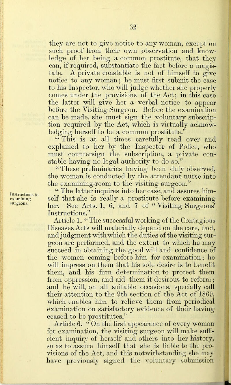 o2 Instructions to examining surgeons. they are not to give notice to any woman, except on such proof from their own observation and know- ledge of her being a common prostitute, that they can, if required, substantiate the fact before a magis- tate. A private constable is not of himself to give notice to any woman; he must first submit the case to his Inspector, who will judge whether she properly comes under the provisions of the Act; in this case the latter will give her a verbal notice to appear before the Visiting Surgeon. Before the examination can be made, she must sign the voluntary subscrip- tion required by the Act, which is virtually acknow- ledging herself to be a common prostitute.” “ This is at all times carefully read over and explained to her by the Inspector of Police, who must countersign the subscription, a private con- stable having no legal authority to do so.” “ These preliminaries having been duly observed, the woman is conducted by the attendant nurse into the examining-room to the visiting surgeon.” “ The latter inquires into her case, and assures him- self that she is really a prostitute before examining her. See Arts. 1, 6, and 7 of “ Visiting Surgeons’ Instructions.” Article 1. “ The successful working of the Contagious Diseases Acts will materially depend on the care, tact, and judgment with winch the duties of the visiting sur- geon are performed, and the extent to which he may succeed in obtaining the good will and confidence of the women coming before him for examination; he will impress on them that his sole desire is to benefit them, and his firm determination to protect them from oppression, and aid them if desirous to reform; and he will, on all suitable occasions, specially call their attention to the 9th section of the Act of 1869, which enables him to relieve them from periodical examination on satisfactory evidence of their having ceased to be prostitutes.” Article 6. “ On the first appearance of every woman for examination, the visiting surgeon will make suffi- cient inquiry of herself and others into her history, so as to assure himself that she is liable to the pro- visions of the Act, and this notwithstanding she may have previously signed the voluntary submission