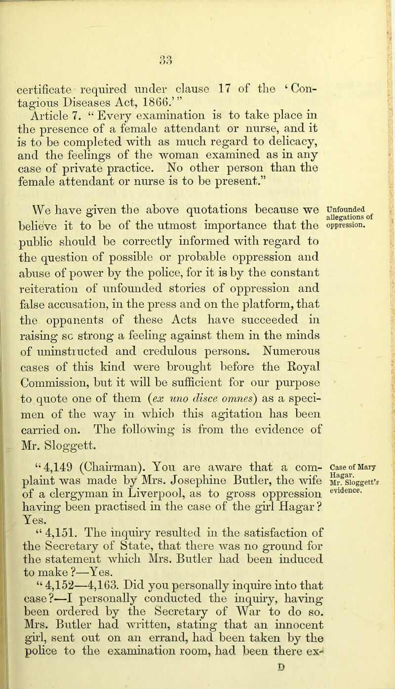 certificate required under clause 17 of the ‘Con- tagious Diseases Act, 1866.’ ” Article 7. “ Every examination is to take place in the presence of a female attendant or nurse, and it is to be completed with as much regard to delicacy, and the feelings of the woman examined as in any case of private practice. No other person than the female attendant or nurse is to be present.” We have given the above quotations because we believe it to be of the utmost importance that the public should be correctly informed with regard to the question of possible or probable oppression and abuse of power by the police, for it is by the constant reiteration of unfounded stories of oppression and false accusation, in the press and on the platform, that the opponents of these Acts have succeeded in raising sc strong a feeling against them in the minds of uninstructed and credulous persons. Numerous cases of this kind were brought before the Royal Commission, but it will be sufficient for our purpose to quote one of them (ex uno clisce omnes) as a speci- men of the way in which this agitation has been carried on. The following is from the evidence of Mr. Sloggett. “4,149 (Chairman). You are aware that a com- plaint was made by Mrs. Josephine Butler, the rvife of a clergyman in Liverpool, as to gross oppression having been practised in the case of the girl Hagar ? Yes. “ 4,151. The inquiry resulted in the satisfaction of the Secretary of State, that there was no ground for the statement which Mrs. Butler had been induced to make ?—Yes. “ 4,152—4,163. Did you personally inquire into that case?—I personally conducted the inquiry, having- been ordered by the Secretary of War to do so. Mrs. Butler had written, stating that an innocent girl, sent out on an errand, had been taken by the police to the examination room, had been there ex- D Unfounded allegations of oppression. Case of Mary Hagar. Mr. Sloggett’s evidence.
