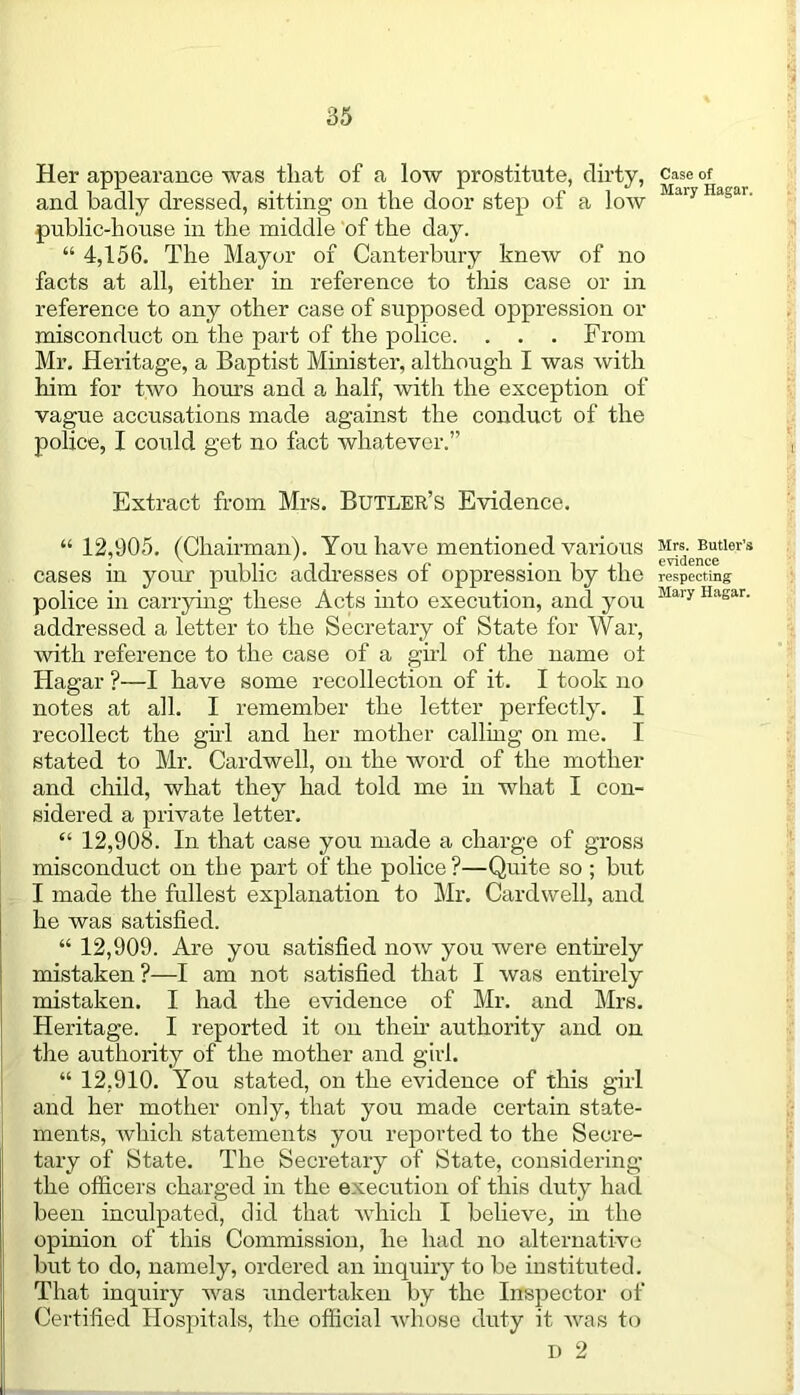 Her appearance was that of a low prostitute, dirty, and badly dressed, sitting on the door step of a low public-house in the middle of the day. “ 4,156. The Mayor of Canterbury knew of no facts at all, either in reference to this case or in reference to any other case of supposed oppression or misconduct on the part of the police. . . . From Mr. Heritage, a Baptist Minister, although I was with him for two hours and a half, witli the exception of vague accusations made against the conduct of the police, I could get no fact whatever.” Case of Mary Hagar. Extract from Mrs. Butler’s Evidence. “ 12,905. (Chairman). You have mentioned various ^sd-e®ctler’s cases in your public addresses of oppression by the respecting- police in carrying these Acts into execution, and you Mary Hagar‘ addressed a letter to the Secretary of State for Wax-, with reference to the case of a girl of the name ot Hagar ?—I have some i-ecollection of it. I took no notes at all. I remember the letter perfectly. I recollect the girl and her mother calling on me. I stated to Mr. Cardwell, on the word of the mother and child, what they had told me in what I con- sidered a private lettei-. “ 12,908. In that case you made a charge of gross misconduct on the part of the police ?—Quite so ; but I made the fullest explanation to Mr. Cardwell, and he was satisfied. “ 12,909. Are you satisfied now you were entirely mistaken ?—I am not satisfied that I was entirely mistaken. I had the evidence of Mr. and Mrs. Heritage. I reported it on then- authority and on the authority of the mother and girl. “ 12,910. You stated, on the evidence of this girl and her mother only, that you made certain state- ments, which statements you reported to the Secre- tary of State. The Secretary of State, considering the officers charged in the execution of this duty had been inculpated, did that which I believe, in the opinion of this Commission, he had no alternative but to do, namely, ordered an inquiry to be instituted. That inquiry was undertaken by the Inspector of Certified Hospitals, the official whose duty it was to D 2