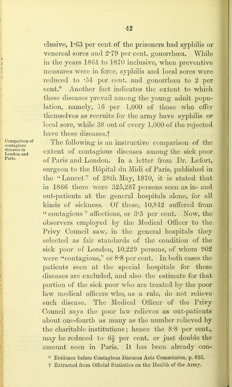 Comparison of contagious diseases in London and Paris. elusive, 1*63 per cent of the prisoners had syphilis or venereal sores and 2*79 per cent, gonorrhoea. While in the years 1864 to 1870 inclusive, when preventive measures were in force, syphilis and local sores were reduced to *54 per cent, and gonorrhoea to 2 per cent.* Another fact indicates the extent to which these diseases prevail among the young adult popu- lation, namely, 16 per 1,000 of those who offer themselves as recruits for the army have syphilis or local sore, while 38 out of every 1,000 of the rejected have these diseases.! The following is an instructive comparison of the extent of contagious diseases among the sick poor of Paris and London. In a letter from Dr. Lefort, surgeon to the Hopital du Midi of Paris, published in the “Lancet” of 28th May, 1870, it is stated that in 1866 there were 325,287 persons seen as in- and out-patients at the general hospitals alone, for all kinds of sickness. Of these, 10,842 suffered from “ contagious ” affections, or 3'3 per cent. Now, the observers employed by the Medical Officer to the Privy Council saw, in the general hospitals they selected as fair standards of the condition of the sick poor of London, 10,229 persons, of whom 902 were “contagious,” or 8‘8 per cent. In both cases the patients seen at the special hospitals for these diseases are excluded, and also the estimate for that portion of the sick poor who are treated by the poor law medical officers who, as a rule, do not relieve such disease. The Medical Officer of the Privy Council says the poor law relieves as out-patients about one-fourth as many as the number relieved by the charitable institutions; hence the 8‘8 per cent., may be reduced to 64 per cent, or just double the amount seen in Paris. It has been already con- * Evidence before Contagious Diseases Acts Commission, p. 825. t Extracted from Official Statistics on the Health of the Army.